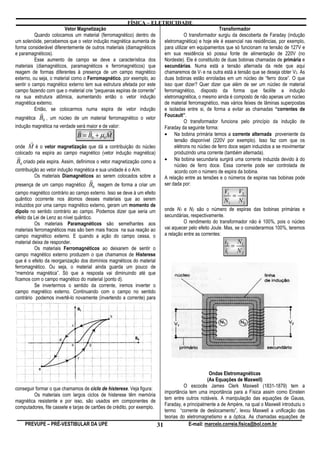FÍSICA – ELETRICIDADE
                          Vetor Magnetização                                                     Transformador
          Quando colocamos um material (ferromagnético) dentro de               O transformador surgiu da descoberta de Faraday (indução
um solenóide, percebemos que o vetor indução magnética aumenta de    eletromagnética) e hoje ele é essencial nas residências, por exemplo,
forma considerável diferentemente de outros materiais (diamagnéticos para utilizar em equipamentos que só funcionam na tensão de 127V e
e paramagnéticos).                                                   em sua residência só possui fonte de alimentação de 220V (no
          Esse aumento de campo se deve a característica dos         Nordeste). Ele é constituído de duas bobinas chamadas de primária e
materiais (diamagnéticos, paramagnéticos e ferromagnéticos) que      secundárias. Numa está a tensão alternada da rede que aqui
reagem de formas diferentes à presença de um campo magnético         chamaremos de V1 e na outra está a tensão que se deseja obter V2. As
externo, ou seja, o material como o Ferromagnético, por exemplo, ao  duas bobinas estão enroladas em um núcleo de “ferro doce”. O que
sentir o campo magnético externo tem sua estrutura afetada por este  isso quer dizer? Quer dizer que além de ser um núcleo de material
campo fazendo com que o material crie “pequenas espiras de corrente” ferromagnético, disposto da forma que facilite a indução
na sua estrutura atômica, aumentando então o vetor indução           eletromagnética, o mesmo ainda é composto de não apenas um núcleo
magnética externo.                                                   de material ferromagnético, mas vários feixes de lâminas superpostas
          Então, se colocarmos numa espira de vetor indução          e isoladas entre si, de forma a evitar as chamadas “correntes de
             r                                                       Foucault”.
magnética B0 , um núcleo de um material ferromagnético o vetor
                                                                                O transformador funciona pelo princípio da indução de
indução magnética na verdade será maior e de valor:                  Faraday da seguinte forma:
                                r r            r
                                B = B0 + µ0 M                        • Na bobina primária temos a corrente alternada proveniente da
        r                                                                 tensão disponível (220V por exemplo). Isso faz com que os
onde M é o vetor magnetização que dá a contribuição do núcleo             elétrons no núcleo de ferro doce sejam induzidos a se movimentar
colocado na espira ao campo magnético (vetor indução magnética)           produzindo uma corrente (também alternada).
  r                                                                  • Na bobina secundaria surgirá uma corrente induzida devido à do
 B0 criado pela espira. Assim, definimos o vetor magnetização como a
                                                                          núcleo de ferro doce. Essa corrente pode ser controlada de
contribuição ao vetor indução magnética e sua unidade é o A/m.            acordo com o número de espira da bobina.
          Os materiais Diamagnéticos ao serem colocados sobre a      A relação entre as tensões e o números de espiras nas bobinas pode
                                      r
presença de um campo magnético B0 reagem de forma a criar um         ser dada por:
campo magnético contrário ao campo externo. Isso se deve à um efeito                                   V1 V2
quântico ocorrente nos átomos desses materiais que ao serem
                                                                                                         =
                                                                                                       N1 N 2
induzidos por uma campo magnético externo, geram um momento de
dipolo no sentido contrário ao campo. Podemos dizer que seria um          onde N1 e N2 são o número de espiras das bobinas primárias e
efeito da Lei de Lenz ao nível quântico.                                  secundárias, respectivamente.
          Os materiais Paramagnéticos são semelhantes aos                           O rendimento do transformador não é 100%, pois o núcleo
materiais ferromagnéticos mas são bem mais fracos na sua reação ao        vai aquecer pelo efeito Joule. Mas, se o considerarmos 100%, teremos
campo magnético externo. E quando a ação do campo cessa, o                a relação entre as correntes:
material deixa de responder.                                                                            i2 N1
          Os materiais Ferromagnéticos ao deixarem de sentir o                                            =
                                                                                                        i1 N 2
campo magnético externo produzem o que chamamos de Histerese
que é o efeito da reorganização dos domínios magnéticos do material
ferromagnético. Ou seja, o material ainda guarda um pouco de
“memória magnética”. Só que a resposta vai diminuindo até que
ficamos com o campo magnético do material (ponto d).
          Se invertermos o sentido da corrente, iremos inverter o
campo magnético externo. Continuando com o campo no sentido
contrário podemos invertê-lo novamente (invertendo a corrente) para




                                                                                                 Ondas Eletromagnéticas
                                                                                                (As Equações de Maxwell)
                                                                                    O escocês James Clerk Maxwell (1831-1879) tem a
conseguir formar o que chamamos de ciclo de histerese. Veja figura:
                                                                           importância tem uma importância para a Física assim como Einstein
         Os materiais com largos ciclos de histerese têm memória
                                                                           tem entre outros notáveis. A manipulação das equações de Gauss,
magnética resistente e por isso, são usados em componentes de
                                                                           Faraday, e principalmente a de Ampère, na qual o Maxwell introduziu o
computadores, fite cassete e tarjas de cartões de crédito, por exemplo.
                                                                           termo “corrente de deslocamento”, levou Maxwell a unificação das
                                                                           teorias do eletromagnetismo e a óptica. As chamadas equações de
    PREVUPE – PRÉ-VESTIBULAR DA UPE                                     31             E-mail: marcelo.correia.fisica@bol.com.br
 