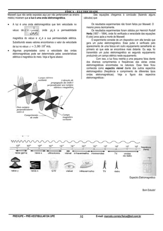 FÍSICA – ELETRICIDADE
Maxwell (que não serão expostas aqui por não pertencerem ao ensino           Das equações chegamos à conclusão (fazendo alguns
médio) mostram que a luz é uma onda eletromagnética.               cálculos) que:

•   A luz é uma onda eletromagnética que tem velocidade no                        Os resultados experimentais não foram feitos por Maxwell. O
                       1                                                    mesmo previu teoricamente.
    vácuo de: c =              , onde      µ0 é   a permeabilidade                Os resultados experimentais foram obtidos por Heinrich Rudolf
                      µ 0ε 0                                                Hertz (1857 – 1894), onde foi verificada a veracidade das equações
                                                                            8 (oito) anos após a morte de Maxwell.
    magnética do vácuo e       ε0 é   a sua permissividade elétrica.
                                                                                  O experimento consiste de um dispositivo com alta tensão que
    Substituindo esses valores encontramos o valor da velocidade            gera um pulso eletromagnético. Esse pulso é verificado pelo
    da luz no vácuo c = 3, 00 ⋅10 m/s.
                                      8
                                                                            aparecimento de uma faísca em outro equipamento semelhante ao
•   Algumas propriedades como a velocidade das ondas                        primeiro só que este se encontrava mais distante. Ou seja, foi
    eletromagnéticas pode ser determinada pelas características             transmitido um pulso eletromagnético ao segundo equipamento
    elétrica e magnética do meio. Veja a figura abaixo:                     produzindo um campo elétrico neste equipamento.
                                                                                       Com isso, a luz ficou restrita a uma pequena faixa diante
                                                                            dos diversos comprimentos e freqüências das várias ondas
                                                                            eletromagnéticas encontradas na natureza. Essa faixa ficou
                                                                            conhecida como espectro visível diante dos outros espectros
                                                                            eletromagnético (freqüência e comprimento de diferentes tipos
                                                                            ondas eletromagnéticas). Veja a figura dos espectros
                                                                            eletromagnéticos :




                                                                                                                      Espectro Eletromagnético



                                                                                                                                   Bom Estudo!




    PREVUPE – PRÉ-VESTIBULAR DA UPE                                    32            E-mail: marcelo.correia.fisica@bol.com.br
 