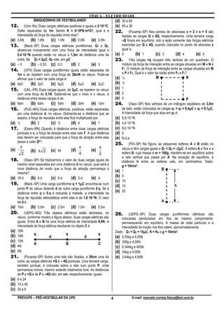 FÍSICA – ELETRICIDADE
                 BINQUEDINHO DE VESTIBULANDO                             (d) 30 e 60
12. (Unir–Ro) Duas cargas elétricas positivas e iguais a 2⋅10     ⋅ –5C. (e) 60 e 30
    Estão separadas de 1m. Sendo K = 9⋅10 ⋅     ⋅  9N⋅m2/C2, qual é a
                                                                         22. (Pucamp–SP) Nos pontos de abscissas x = 2 e x = 5 são
    intensidade da força de repulsão entre elas?                             fixadas as cargas Q e 4Q, respectivamente. Uma terceira carga
(a) 3,6N      (b) 1,8N       (c) 1,0N       (d) 0,9N        (e) 0,6N         –Q ficará em equilíbrio, sob a ação somente das forças elétricas
13. (Mack–SP) Duas cargas elétricas puntiformes, Q1 e Q2,                    exercidas por Q e 4Q, quando colocada no ponto de abscissa x
    atraem-se mutuamente com uma força de intensidade igual a                igual a:
        ⋅
    5,4⋅10 –2N quando estão no vácuo a 1,0m de distância uma da          (a) 0         (b) 1          (c) 3          (d) 4        (e) 6
    outra. Se Q1 = 2µC, Q2 vale, em µC:
                       µ                                                 23. Três cargas +q ocupam três vértices de um quadrado. O
(a) – 3       (b) – 0,33 (c) 0,5            (d) 2           (e) 3            módulo da força de interação entre as cargas situadas em M e N é
14. (UFS) Duas cargas puntiformes iguais estão separadas de                  F1. O módulo da força de interação entre as cargas situadas em M
    1m e se repelem com uma força de 36mN no vácuo. Pode-se                  e P é F2. Qual é o valor da razão entre F2 e F1?
    afirmar que o valor de cada carga é:                                 (a) ¼                         M                     N
(a) 4pC       (b) 2pC        (c) 6µC        (d) 4µC         (e) 2µC      (b) ½
15. (UEL–PR) Duas cargas iguais, de 2µC, se repelem no vácuo (c) 1
                                              µ
    com uma força de 0,1N. Sabendo-se que o meio é o vácuo, à            (d) 2
    distância entre essas cargas é de:                                   (e) 4                                               P
(a) 9dm       (b) 6dm        (c) 5dm        (d) 3dm         (e) 1dm      24. (Osec–SP) Nos vértices de um triângulo eqüilátero de 3,0m
16. (PUC–MG) Duas cargas elétricas, positivas, estão separadas                                                                 µ          µ
                                                                             de lado, estão colocadas as cargas q1 = q2 = 0,4µC e q3 = 0,1µC.
    por uma distância d, no vácuo. Dobrando-se a distância que as            A intensidade da força que atua em q3 é:
    separa, a força de repulsão entre elas fica multiplicada por:        (a) 6,9⋅10–5N
(a) ½         (b) 2          (c) ¼          (d) 4           (e) 1        (b) 4,0⋅10–5N
17. (Esam–RN) Quando à distância entre duas cargas elétricas (c) 8,0⋅10–5N
    pontuais é x, a força de atração entre elas vale F. A que distância  (d) 0
    elas devem ser colocadas para que a força de atração entre elas      (e) N.d.a.
    passe a valer 2F?
                                                                         25. (FEI–SP) Na figura, as pequenas esferas A e B estão no
       x                                          x               x                                                     µ
                                                                             vácuo e têm cargas iguais a Q1 = Q2 = –2µC. A esfera A é fixa e a
(a)           (b) x 2 (c) 4x                (d)             (e)
        2                                         4               2          esfera B, cuja massa é m = 160g, mantém-se em equilíbrio sobre
                                                                             a reta vertical que passa por A. Na situação de equilíbrio, à
18. (Osec–SP) Se triplicarmos o valor de duas cargas iguais de               distância h entre as esferas vale, em centímetros. Dado:
    mesmo sinal separadas por uma distância d no vácuo, qual será a          g = 10m/s2.
    nova distância de modo que a força de atração permaneça a                                              B
    mesma?
                                                                         (a) 1
(a) 18⋅d      (b) 9⋅d        (c) 6⋅d        (d) 3⋅d         (e) d        (b) 5
                                                                         (c) 10
                                                  µ
19. (Mack–SP) Uma carga puntiforme q = 1µC encontra-se num (d) 15                                                   h
                                                                ⋅
    ponto P do vácuo distante d de outra carga puntiforme 5⋅q. Se à
                           ⋅
    distância entre q e 5⋅q é reduzida à metade, a intensidade da
                                                                         (e) 20
                                                         ⋅
    força de repulsão eletrostática entre elas é de 1,8⋅10–3N. O valor
    de d é:                                                                                                A
(a) 10m       (b) 5,0m (c) 2,0m (d) 1,0m (e) 0,5m
20.        (UEPG–MG) Três objetos idênticos estão alinhados, no                26.      (UEPG–SP) Duas cargas puntiformes idênticas são
      vácuo, conforme mostra a figura abaixo. Suas cargas elétricas são            colocadas penduradas em fios de mesmo comprimento,
      iguais. Entre A e B há uma força elétrica de intensidade 8,0N. A             permanecendo em equilíbrio. A massa de cada partícula e a
      intensidade da força elétrica resultante no objeto C é:                      intensidade da tração nos fios valem, aproximadamente:
(a)   16N                                                                                          µ
                                                                               Dado: Q1 = Q2 = 15µC, K = K0 e g = 10m/s2.
(b)   10N
                   q                       q                    q
                             d                          d                      (a) 0,35kg e 4,05N
(c)   12N                                                                      (b) 350g e 4,05N
                   A                       B                    C
(d)   4N                                                                       (c) 0,344kg e 405N
(e)   6N                                                                       (d) 34kg e 4,05N
21.        (Pucamp–SP) Sobre uma reta são fixadas, a 30cm uma da               (e) 3,44kg e 4,05N
      outra, as cargas elétricas +Q e – 4Q pontuais. Uma terceira carga,
      também pontual, é colocada sobre a reta num ponto P, onde
      permanece imóvel, mesmo estando totalmente livre. As distâncias
      de P a +Q e de P a –4Q são, em cm, respectivamente, iguais:
(a)   6 e 24
(b)   10 e 40
(c)   24 e 6

      PREVUPE – PRÉ-VESTIBULAR DA UPE                                      4             E-mail: marcelo.correia.fisica@bol.com.br
 