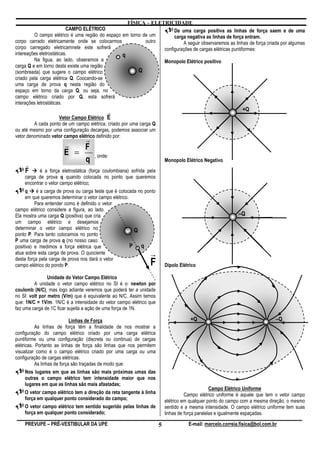 FÍSICA – ELETRICIDADE
                          CAMPO ELÉTRICO                              De uma carga positiva as linhas de força saem e de uma
         O campo elétrico é uma região do espaço em torno de um       carga negativa as linhas de força entram.
corpo carrado eletricamente onde se colocarmos             outro          A seguir observaremos as linhas de força criada por algumas
corpo carregado eletricamnete este sofrerá                       configurações de cargas elétricas puntiformes:
intereações eletrostáticas.                      q
         Na figua, ao lado, obseramos a                          Monopolo Elétrico positivo
carga Q e em torno desta existe uma região
(sombreada) que sugere o campo elétrico                 Q
criado pela carga elétrica Q. Coocando-se
uma carga de prova q nesta região do
espaço em torno da carga Q, ou seja, no
campo elétrico criado por Q, esta sofrerá
interações letrostáticas.
                                          r                                                                    +Q
                     Vetor Campo Elétrico E
         A cada ponto de um campo elétrica, criado por uma carga Q
ou até mesmo por uma configuração decargas, podemos associar um
vetor denominado vetor campo elétrico definido por:
                           r
                       r   F
                       E =            , onde:
                           q                                               Monopolo Elétrico Negativo
    r
    F      é a força eletrostática (força coulombiana) sofrida pela
    carga de prova q quando colocada no ponto que queremos
    encontrar o vetor campo elétrico;
     q     é a carga de prova ou carga teste que é colocada no ponto
     em que queremos determinar o vetor campo elétrico.
          Para entender como é definido o vetor
campo elétrico considere a figura, ao lado.
Ela mostra uma carga Q (positiva) que cria                                                                   –Q
um campo elétrico e desejamos
determinar o vetor campo elétrico no                      Q
ponto P. Para tanto colocamos no ponto
P uma carga de prova q (no nosso caso:
positiva) e medimos a força elétrica que                P q
atua sobre esta carga de prova. O quociente
desta força pela carga de prova nos dará o vetor
                                                                 r
campo elétrico do pondo P.                                       F         Dipolo Elétrico

                Unidade do Vetor Campo Elétrico
         A unidade o vetor campo elétrico no SI é o: newton por
coulomb (N/C), mas logo adiante veremos que poderá ter a unidade
no SI: volt por metro (V/m) que é equivalente ao N/C. Assim temos
que: 1N/C = 1V/m. 1N/C é a intensidade do vetor campo elétrico que
faz uma carga de 1C ficar sujeita a ação de uma força de 1N.

                             Linhas de Força                                           +Q                                     –Q
           As linhas de força têm a finalidade de nos mostrar a
configuração do campo elétrico criado por uma carga elétrica
puntiforme ou uma configuração (discreta ou continua) de cargas
elétricas. Portanto as linhas de força são linhas que nos permitem
visualizar como é o campo elétrico criado por uma carga ou uma
configuração de cargas elétricas.
           As linhas de força são traçadas de modo que:
      Nos lugares em que as linhas são mais próximas umas das
      outras o campo elétrico tem intensidade maior que nos
      lugares em que as linhas são mais afastadas;
                                                                                                  Campo Elétrico Uniforme
    O vetor campo elétrico tem a direção da reta tangente à linha                    Campo elétrico uniforme é aquele que tem o vetor campo
    força em qualquer ponto considerado do campo;                          elétrico em qualquer ponto do campo com a mesma direção, o mesmo
    O vetor campo elétrico tem sentido sugerido pelas linhas de            sentido e a mesma intensidade. O campo elétrico uniforme tem suas
    força em qualquer ponto considerado;                                   linhas de força paralelas e igualmente espaçadas.

    PREVUPE – PRÉ-VESTIBULAR DA UPE                                    5              E-mail: marcelo.correia.fisica@bol.com.br
 