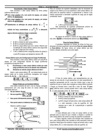 FÍSICA – ELETRICIDADE
               Encontrando o Vetor Campo Elétrico               Para um condutor em equilíbrio eletrostático (não há movimento de
         Para encontrar o vetor campo elétrico de forma prática cargas no seu interior ou na sua superfície) o vetor campo elétrico, em
podemos observar que:                                           cada ponto da superfície externa, é perpendicular a mesma e seu
    Uma carga positiva cria, num ponto do espaço, um campo                                                               σ
                                                                módulo proporcional à densidade superficial de carga (σ) da região
    elétrico de afastamento;                                    considerada. Assim:
    Uma carga negativa cria, num ponto do espaço, um campo                                         σ
    elétrico de aproximação;                                                             E Sup =        , onde:
                                                     r                                                           2ε
                                                 r   F
    Substituindo na definição de campo elétrico: E =   o                                     ε é a permissividade do meio.
                                                     q                                  Nas vizinhanças da superfície (infinitamente próximo da
                                                 Q1 ⋅ Q 2                     superfície) o módulo do vetor campo elétrico é dado por:
    módulo da força coulombiana: F = K                      e efetuando
                                            r2                                                                        σ
    alguns cálculos podemos chegar a expressão:                                                           E Prox =
                                                                                                                      ε
                                  Q
                        E=K
                                                                                         No interior do condutor o módulo do vetor campo elétrico é
                                       , onde:                                nulo, isto é: Eint = 0 e é interessante observar que: EProx = 2⋅ESup.
                                  r2
             E É o módulo do vetor campo elétrico;                                                 Fluxo do Campo Elétrico
             K É a constante eletrostática;                                            A grandeza associada ao número de linhas de força que
             Q     É a carga elétrica que cria o campo. Observe que           atravessa uma área superficial é denominada fluxo do campo elétrico
             na definição de campo elétrico usamos uma carga teste            ou fluxo elétrico. Na figura, temos um campo elétrico que tem
             q e não a carga que cria o campo;                                módulo e direção constantes numa certa região.
             r É a distância entre a carga Q (criadora do campo) e
                                                                r
             o ponto P do espaço que desejamos calcular o E .

  Campo Elétrico para uma Configuração de Cargas Puntiformes
        Para encontrar o vetor campo elétrico criado num ponto P do
espaço por uma configuração discreta de cargas puntiformes
procedemos da seguinte forma:
    I.      Encontramos o vetor campo elétrico criado por cada
            carga puntiforme como se as demais não existissem;
    II.     Somamos os vetores campo elétricos do item I.
                                       r
          Assim o vetor campo elétrico, E , num determinado ponto do                                                  r         r
espaço criado por n corpos puntiformes carregados com cargas
elétricas Q1, Q2, Q3, … , Qn é dado por:                                                                              E         A
              r r r          r         r                                                O fluxo do campo elétrico, que representaremos por: φE,
              E = E1 + E 2 + E 3 + L + En                                     através de uma área A, a qual associamos um vetor perpendicular a
                                                                                                            r
                                                                              superfície representado por: A e que tem módulo igual a área da
             Campo Criado por um Condutor Esférico                            superfície: A, que no nosso caso é paralelo ao campo elétrico (portanto
          Uma esfera condutora de raio r, oca ou maciça, carregada
                                                                                                                     r           r
                                                                              o ângulo, α, formado entre o vetor E e o vetor A mede 0º (zero
positivamente com uma carga Q criará um campo elétrico com                    grau), defini-se como o produto escalar entre o vetor campo elétrico,
intensidade dado por:                                                          r                              r
                                                                              E , e o vetor associado a área, A . Assim temos:
          No seu interior: 0(nula);                                                      r r
          Na sua superfície: E Sup = 1 K Q ;                                        ΦE = E • A        ou Φ E = E ⋅ A ⋅ cos , onde:  α
                                      2 r2                                                  E É o módulo do vetor campo elétrico;
          Num ponto infinitamente próximo: E Prox = K Q ;                                   A É a área da superfície;
                                                      r2                                                                                      r
                                                                                            α É o ângulo formado entre o vetor campo elétrico E
                                                                                                                                       r
          Num ponto externo à distância do centro: E Ext = K Q .                            e o vetor associado a área da superfície A . Não
                                                             d2                                                 r
          Observe o gráfico a seguir:                                                       esqueça que o vetor A é perpendicular a superfície
                                                                                            considerada.
                  E        Infinitamente Próximo
                                                                                        NOTA:
                                  Superfície                                            A nossa definição para o fluxo do campo elétrico só tem
                                                                              aplicação para os casos em que o módulo, a direção e o sentido do
                                                 Externo                      vetor campo elétrico não variam ao longo da superfície considerada.
                                                                                        A figura, seguinte, mostra uma situação mais complexa em
                                                                              que o vetor campo elétrico não é paralelo ao vetor associado à área da
              0             r                               d                 superfície. Nesta figura fica evidente o ângulo α formado entre o vetor
                                                                                               r                                            r
                                                                              campo elétrico, E , e o vetor associado a área da superfície, A .
                      Interior
    PREVUPE – PRÉ-VESTIBULAR DA UPE                                       6               E-mail: marcelo.correia.fisica@bol.com.br
 