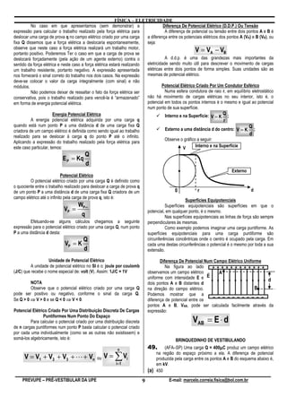 FÍSICA – ELETRICIDADE
          No caso em que apresentamos (sem demonstrar) a                            Diferença De Potencial Elétrico (D.D.P.) Ou Tensão
expressão para calcular o trabalho realizado pela força elétrica para                A diferença de potencial ou tensão entre dois pontos A e B é
deslocar uma carga de prova q no campo elétrico criado por uma carga      a diferença entre os potenciais elétricos dos pontos A (VA) e B (VB), ou
fixa Q dissemos que a força elétrica a deslocaria espontaneamente,        seja:
observe que neste caso a força elétrica realizará um trabalho motor,
portanto positivo. Poderemos Ter o caso em que a carga de prova se
                                                                                                      V = VA − VB
deslocará forçadamente (pela ação de um agente externo) contra o                     A d.d.p. é uma das grandezas mais importantes da
sentido da força elétrica e neste caso a força elétrica estará realizando eletricidade sendo muito útil para descrever o movimento de cargas
um trabalho resistente, portanto negativo. A expressão apresentada        elétricas entre dois pontos de forma simples. Suas unidades são as
nos fornecerá o sinal correto do trabalho nos dois casos. Na expressão    mesmas de potencial elétrico.
deve-se colocar o valor da carga integralmente (com sinal) e não
módulos.                                                                           Potencial Elétrico Criado Por Um Condutor Esférico
          Não podemos deixar de ressaltar o fato da força elétrica ser               Numa esfera condutora de raio r, em equilíbrio eletrostático
conservativa, pois o trabalho realizado para vencê-la é “armazenado”      não há movimento de cargas elétricas no seu interior, isto é, o
em forma de energia potencial elétrica.                                   potencial em todos os pontos internos é o mesmo e igual ao potencial
                                                                          num ponto de sua superfície.
                        Energia Potencial Elétrica                                   Interno e na Superfície: V = K Q ;
          A energia potencial elétrica adquirida por uma carga q                                                      r
quando está num ponto P a uma distância d de uma carga fixa Q                                                                       Q
criadora de um campo elétrico é definida como sendo igual ao trabalho                Externo a uma distância d do centro: V = K ;
realizado para se deslocar à carga q do ponto P até o infinito.
                                                                                                                                    d
                                                                                     Observe o gráfico a seguir:
Aplicando a expressão do trabalho realizado pela força elétrica para
este caso particular, temos:                                                                   V      Interno e na Superfície
                                        Q
                           E P = Kq
                                        d
                                                                                                                            Externo
                            Potencial Elétrico
         O potencial elétrico criado por uma carga Q é definido como
o quociente entre o trabalho realizado para deslocar a carga de prova q
de um ponto P a uma distância d de uma carga fixa Q criadora de um                            0           r                            d
campo elétrico até o infinito pela carga de prova q, isto é:
                                                                                                   Superfícies Equipotenciais
                                W                                                       Superfícies equipotenciais são superfícies em que o
                            VP = P∞                                           potencial, em qualquer ponto, é o mesmo.
                                 q                                                      Nas superfícies equipotenciais as linhas de força são sempre
         Efetuando-se alguns cálculos chegamos a seguinte                     perpendiculares às mesmas.
expressão para o potencial elétrico criado por uma carga Q, num ponto                   Como exemplo podemos imaginar uma carga puntiforme. As
P a uma distância d desta:                                                    superfícies equipotenciais para uma carga puntiforme são
                                       Q                                      circunferências concêntricas onde o centro é ocupado pela carga. Em
                            VP = K                                            cada uma destas circunferências o potencial é o mesmo por toda a sua
                                       d                                      extensão.

                   Unidade de Potencial Elétrico                                     Diferença De Potencial Num Campo Elétrico Uniforme
          A unidade de potencial elétrico no SI é o: joule por coulomb                  Na figura ao lado      + + + + + + + + + + + +
(J/C) que recebe o nome especial de: volt (V). Assim: 1J/C = 1V               observamos um campo elétrico r      A
                                                                              uniforme com intensidade E e E                            d
         NOTA                                                                 dois pontos A e B distantes d
         Observe que o potencial elétrico criado por uma carga Q              na direção do campo elétrico.                         B
pode ser positivo ou negativo, conforme o sinal da carga Q.                   Podemos mostrar que a
Se Q > 0 ⇒ V > 0 e se Q < 0 ⇒ V < 0.                                          diferença de potencial entre os
                                                                                                               – – – – – – – – – – –
                                                                              pontos A e B, VAB, pode ser calculada facilmente através da
Potencial Elétrico Criado Por Uma Distribuição Discreta De Cargas             expressão:

                                                                                                       VAB = E ⋅ d
                Puntiformes Num Ponto Do Espaço
         Para calcular o potencial criado por uma distribuição discreta
de n cargas puntiformes num ponto P basta calcular o potencial criado
por cada uma individualmente (como se as outras não existissem) e
somá-los algebricamente, isto é:                                                              BRINQUEDINHO DE VESTIBULANDO
                                                          n                   49.                                      µ
                                                                                        (AFA–SP) Uma carga Q = 400µC produz um campo elétrico

      V = V1 + V2 + V3 + L + Vn                ou   V = ∑ Vi                        na região do espaço próximo a ela. A diferença de potencial
                                                                                    produzida pela carga entre os pontos A e B do esquema abaixo é,
                                                         i=1                        em kV.
                                                                              (a)   450
    PREVUPE – PRÉ-VESTIBULAR DA UPE                                       9               E-mail: marcelo.correia.fisica@bol.com.br
 