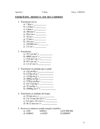 Apostila 1

1ª Série

Física - CEESVO

EXERCÍCIOS – RESOLVA EM SEU CADERNO
1. Transforme em m:
a) 7 Km = ____________
b) 3,4 Km = __________
c) 4 dam = ___________
d) 380 mm = _________
e) 59,4 cm = __________
f) 70 cm = ___________
g) 73 dm = ___________
h) 154 cm = __________
i) 150.000 cm = _________
j) 2,3 cm = ___________
2. Transforme:
a) 70 ℓ em dm3 = ____________
b) 4000ℓ em m3 = ___________
c) 72,6 dm3 em ℓ =__________
d) 58 ℓ em cm3 = ___________
e) 1,3 m3 em ℓ=____________
3. Transforme na unidade que se pede:
a) 12g em Kg =_______________
b) 0,3 Kg em g = _____________
c) 1,8 Kg em g = _____________
d) 4000g em Kg = ____________
e) 3750 g em Kg = ___________
f) 0,5 T em Kg = _____________
g) 3T em Kg = _______________
h) 4500Kg em T = ______________
4. Transforme as unidades de tempo:
a) 45 min em s = ______________
b) 2 h 15 min 20s em s = __________
c) 6,5 min e 10 s em s = ___________
d) 4h 12 min em s = ______________
5. Escreva os números usando notação científica:
a) 2365
b)658,4
c)235 000 000
d) 0,00043
e) 0,025
f) 0,000687

11

 