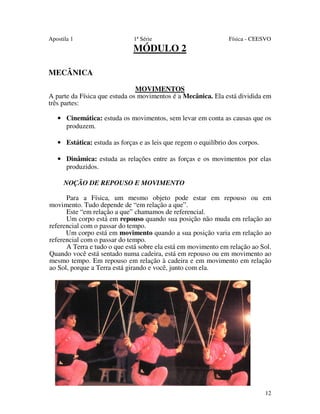 Apostila 1

1ª Série

Física - CEESVO

MÓDULO 2
MECÂNICA
MOVIMENTOS
A parte da Física que estuda os movimentos é a Mecânica. Ela está dividida em
três partes:
• Cinemática: estuda os movimentos, sem levar em conta as causas que os
produzem.
• Estática: estuda as forças e as leis que regem o equilíbrio dos corpos.
• Dinâmica: estuda as relações entre as forças e os movimentos por elas
produzidos.
NOÇÃO DE REPOUSO E MOVIMENTO
Para a Física, um mesmo objeto pode estar em repouso ou em
movimento. Tudo depende de “em relação a que”.
Este “em relação a que” chamamos de referencial.
Um corpo está em repouso quando sua posição não muda em relação ao
referencial com o passar do tempo.
Um corpo está em movimento quando a sua posição varia em relação ao
referencial com o passar do tempo.
A Terra e tudo o que está sobre ela está em movimento em relação ao Sol.
Quando você está sentado numa cadeira, está em repouso ou em movimento ao
mesmo tempo. Em repouso em relação à cadeira e em movimento em relação
ao Sol, porque a Terra está girando e você, junto com ela.

12

 