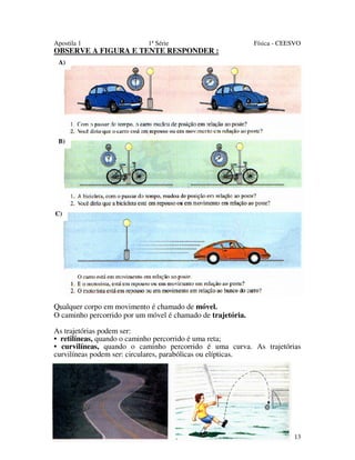 Apostila 1

1ª Série

OBSERVE A FIGURA E TENTE RESPONDER :

Física - CEESVO

A)

B)

C)

Qualquer corpo em movimento é chamado de móvel.
O caminho percorrido por um móvel é chamado de trajetória.
As trajetórias podem ser:
• retilíneas, quando o caminho percorrido é uma reta;
• curvilíneas, quando o caminho percorrido é uma curva. As trajetórias
curvilíneas podem ser: circulares, parabólicas ou elípticas.

13

 