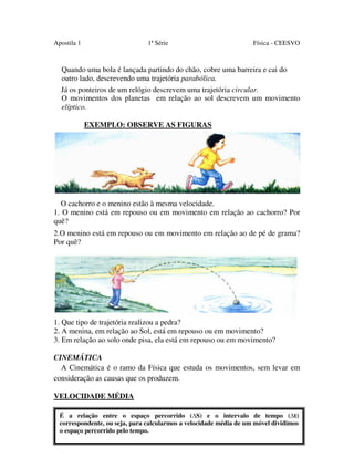 Apostila 1

1ª Série

Física - CEESVO

Quando uma bola é lançada partindo do chão, cobre uma barreira e cai do
outro lado, descrevendo uma trajetória parabólica.
Já os ponteiros de um relógio descrevem uma trajetória circular.
O movimentos dos planetas em relação ao sol descrevem um movimento
elíptico.
EXEMPLO: OBSERVE AS FIGURAS

O cachorro e o menino estão à mesma velocidade.
1. O menino está em repouso ou em movimento em relação ao cachorro? Por
quê?
2.O menino está em repouso ou em movimento em relação ao de pé de grama?
Por quê?

1. Que tipo de trajetória realizou a pedra?
2. A menina, em relação ao Sol, está em repouso ou em movimento?
3. Em relação ao solo onde pisa, ela está em repouso ou em movimento?
CINEMÁTICA
A Cinemática é o ramo da Física que estuda os movimentos, sem levar em
consideração as causas que os produzem.
VELOCIDADE MÉDIA
É a relação entre o espaço percorrido ( S) e o intervalo de tempo ( t)
correspondente, ou seja, para calcularmos a velocidade média de um móvel dividimos
o espaço percorrido pelo tempo.
14

 