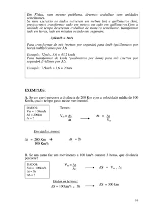 Em Física, num mesmo problema, devemos trabalhar com unidades
semelhantes.
Apostila 1
Física - CEESVO
Se num exercício os dados 1ª Série
estiverem em metros (m) e quilômetros (km),
precisaremos transformar tudo em metros ou tudo em quilômetros.Com a
unidade de tempo deveremos trabalhar de maneira semelhante, transformar
tudo em horas, tudo em minutos ou tudo em segundos.
3,6km/h = 1m/s
Para transformar de m/s (metros por segundo) para km/h (quilômetros por
hora) multiplicamos por 3,6.
Exemplo: 12m/s . 3,6 = 43,2 km/h
Para transformar de km/h (quilômetros por hora) para m/s (metros por
segundo) dividimos por 3,6.
Exemplo: 72km/h ÷ 3,6 = 20m/s

EXEMPLOS:
A. Se um carro percorre a distância de 200 Km com a velocidade média de 100
Km/h, qual o tempo gasto nesse movimento?
Temos:

DADOS:
Vm = 100km/h
S = 200km
t=?

Vm = s
t
a

t =

s
Vm

Dos dados, temos:
t = 200 Km
100 Km/h

t = 2h

B. Se um carro faz um movimento a 100 km/h durante 3 horas, que distância
percorre?
DADOS:
Vm = 100km/h
t = 3h
S=?

Vm = s
t

Dados os termos:
S = 100km/h . 3h

S = Vm .

t

S = 300 km

16

 