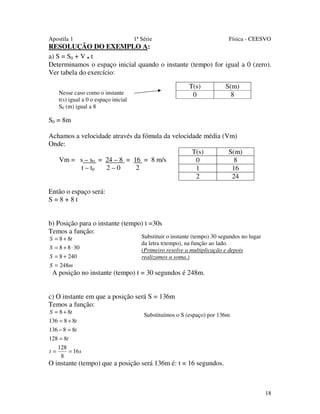 Apostila 1

1ª Série

Física - CEESVO

RESOLUÇÃO DO EXEMPLO A:
a) S = S0 + V . t
Determinamos o espaço inicial quando o instante (tempo) for igual a 0 (zero).
Ver tabela do exercício:
T(s)
0

Nesse caso como o instante
t(s) igual a 0 o espaço inicial
S0 (m) igual a 8

S(m)
8

S0 = 8m
Achamos a velocidade através da fómula da velocidade média (Vm)
Onde:
T(s)
S(m)
Vm = s – s0 = 24 – 8 = 16 = 8 m/s
0
8
2–0
2
t – t0
1
16
2
24
Então o espaço será:
S=8+8t
b) Posição para o instante (tempo) t =30s
Temos a função:
S = 8 + 8t
S = 8 + 8 ⋅ 30
S = 8 + 240

Substituir o instante (tempo) 30 segundos no lugar
da letra t(tempo), na função ao lado.
(Primeiro resolve a multiplicação e depois
realizamos a soma.)

S = 248m

A posição no instante (tempo) t = 30 segundos é 248m.
c) O instante em que a posição será S = 136m
Temos a função:
S = 8 + 8t
136 = 8 + 8t

Substituímos o S (espaço) por 136m

136 − 8 = 8t
128 = 8t
t=

128
= 16s
8

O instante (tempo) que a posição será 136m é: t = 16 segundos.

18

 