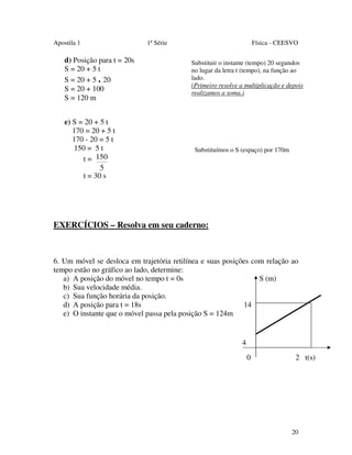 Apostila 1

d) Posição para t = 20s
S = 20 + 5 t
S = 20 + 5 . 20
S = 20 + 100
S = 120 m
e) S = 20 + 5 t
170 = 20 + 5 t
170 - 20 = 5 t
150 = 5 t
t = 150
5
t = 30 s

1ª Série

Física - CEESVO
Substituir o instante (tempo) 20 segundos
no lugar da letra t (tempo), na função ao
lado.
(Primeiro resolve a multiplicação e depois
realizamos a soma.)

Substituímos o S (espaço) por 170m

EXERCÍCIOS – Resolva em seu caderno:

6. Um móvel se desloca em trajetória retilínea e suas posições com relação ao
tempo estão no gráfico ao lado, determine:
a) A posição do móvel no tempo t = 0s
S (m)
b) Sua velocidade média.
c) Sua função horária da posição.
d) A posição para t = 18s
14
e) O instante que o móvel passa pela posição S = 124m

4
0

2 t(s)

20

 