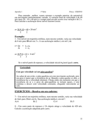 Apostila 1

1ª Série

Física - CEESVO

Para entender melhor, vamos retomar o exemplo anterior, do automóvel
em movimento uniformemente variado. A variação total da velocidade é de 40
m/s (pois 50 - 10 = 40 m/s) e o tempo total em que ocorre essa variação é de 2 s.
Para calcular a aceleração desse móvel fazemos assim:

a= 50

- 10 = 40 = 20 m/s
2

2

2

Exemplo:

1 - Um móvel em trajetória retilínea, num mesmo sentido, varia sua velocidade
de 6 m/s para 18 m/s em 3 s. A sua aceleração média é, em m/s2, de:
a = v = v – v0
t
t – t0
a= 18

- 6 = 12 = 4 m/s
3

2

3

Se o móvel partir do repouso, a velocidade inicial (v0 )será igual a zero.
Curiosidade
Com que velocidade cai um pára-quedista?
Ao saltar de um avião, o pára-quedista cai com movimento acelerado, pois
seu peso é maior que a resistência do ar. Quando o pára-quedas se abre, a
resistência faz a velocidade diminuir. Chega então um momento em que a
resistência do ar e o peso do pára-quedista se tornam iguais, e este
continua a descer com velocidade constante, chegando suavemente ao
solo.

EXERCÍCIOS – Resolva em seu caderno:
7 – Um móvel em trajetória retilínea, num mesmo sentido, varia sua velocidade
de 4m/s para 28m/s em 6s. Sua aceleração média é, em m/s2:
A) 6
B) 2
C) 4
D) 5
8 – Um carro parte do repouso e 15s depois atinge a velocidade de 420 m/s.
Calcule a aceleração adquirida pelo carro.

22

 