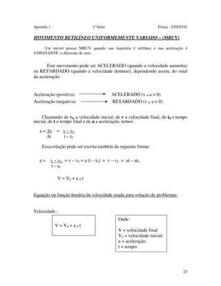 Apostila 1

1ª Série

Física - CEESVO

MOVIMENTO RETILÍNEO UNIFORMEMENTE VARIADO – (MRUV)
Um móvel possui MRUV quando sua trajetória é retilínea e sua aceleração é
CONSTANTE e diferente de zero.

Este movimento pode ser ACELERADO (quando a velocidade aumenta)
ou RETARDADO (quando a velocidade diminui), dependendo assim, do sinal
da aceleração.

Aceleração (positiva)
Aceleração (negativa)

ACELERADO (v . a > 0)
RETARDADO (v . a < 0)

Chamando de v0 a velocidade inicial, de v a velocidade final, de t0 o tempo
inicial, de t o tempo final e de a a aceleração, temos:
a = v = v – v0
t
t – t0
Essa relação pode ser escrita também da seguinte forma:
a = v – v0 = v – v0 = a (t – t0) = v – v0 = at – at0
t – t0
V = V0 + a . t
Equação ou função horária da velocidade usada para solução de problemas:
Velocidade :
V = V0 + a . t

Onde:
V = velocidade final.
V0 = velocidade inicial.
a = aceleração.
t = tempo.

23

 
