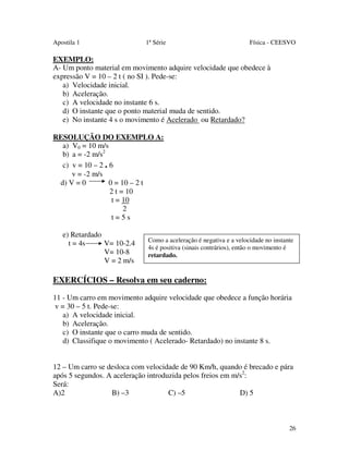 Apostila 1

1ª Série

Física - CEESVO

EXEMPLO:
A- Um ponto material em movimento adquire velocidade que obedece à
expressão V = 10 – 2 t ( no SI ). Pede-se:
a) Velocidade inicial.
b) Aceleração.
c) A velocidade no instante 6 s.
d) O instante que o ponto material muda de sentido.
e) No instante 4 s o movimento é Acelerado ou Retardado?
RESOLUÇÃO DO EXEMPLO A:
a) V0 = 10 m/s
b) a = -2 m/s2
c) v = 10 – 2 . 6
v = -2 m/s
d) V = 0
0 = 10 – 2 t
2 t = 10
t = 10
2
t=5s
e) Retardado
t = 4s
V= 10-2.4
V= 10-8
V = 2 m/s

Como a aceleração é negativa e a velocidade no instante
4s é positiva (sinais contrários), então o movimento é
retardado.

EXERCÍCIOS – Resolva em seu caderno:
11 - Um carro em movimento adquire velocidade que obedece a função horária
v = 30 – 5 t. Pede-se:
a) A velocidade inicial.
b) Aceleração.
c) O instante que o carro muda de sentido.
d) Classifique o movimento ( Acelerado- Retardado) no instante 8 s.
12 – Um carro se desloca com velocidade de 90 Km/h, quando é brecado e pára
após 5 segundos. A aceleração introduzida pelos freios em m/s2:
Será:
A)2
B) –3
C) –5
D) 5

26

 