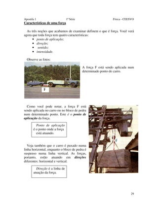 Apostila 1

1ª Série

Física - CEESVO

Características de uma força
As três noções que acabamos de examinar definem o que é força. Você verá
agora que toda força tem quatro características:
• ponto de aplicação;
• direção;
• sentido;
• intensidade.
Observe as fotos:
A força F está sendo aplicada num
determinado ponto do carro.

Como você pode notar, a força F está
sendo aplicada no carro ou no bloco de pedra
num determinado ponto. Este é o ponto de
aplicação da força.
Ponto de aplicação
é o ponto onde a força
está atuando.

Veja também que o carro é puxado numa
linha horizontal, enquanto o bloco de pedra é
suspenso numa linha vertical. As forças,
portanto, estão atuando em direções
diferentes: horizontal e vertical.
Direção é a linha de
atuação da força.

29

 
