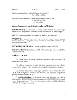 Apostila 1

1ª Série

Física - CEESVO

O quilograma admite um submúltiplo que é o grama (g)
1kg = 103g = 1000g
O segundo admite múltiplos como o minuto (mim) e a hora (h).
1h = 60min = 3600s
1 min. = 60s
Algumas linguagens e suas definições usadas em Mecânica:
PONTO MATERIAL: considera-se como ponto material, os corpos cujas
dimensões são desprezíveis, comparadas com as dimensões de outros corpos.
MÓVEL: é tudo que está em movimento ou pode ser movimentado.
TRAJETÓRIA: quando um corpo se move, ele ocupa sucessivamente,
diversas posições. O conjunto dessas posições é uma linha geométrica que
chamamos de trajetória.
DISTÂNCIA PERCORRIDA: é o espaço medido sobre a trajetória.
DESLOCAMENTO: é a distância medida sobre a linha que une a posição final
e a posição inicial.
POTÊNCIA DE DEZ
Em Física, o valor de muitas grandezas ou é muito maior que 10(dez) ou
muito menor que 1(um).
Na prática, escrevemos o valor de uma grandeza como um número
compreendido entre um e dez multiplicados pela potência de dez conveniente.
Um número representado em notação científica está compreendido entre
1 ≤ n < 10 multiplicado pela base 10 elevado a um expoente. (n pode ser
qualquer número diferente de 0)
A notação científica é a forma de representar números, em especial
muito grandes (100000000000) ou muito pequenos (0,00000000001). É baseado
no uso de potências de 10 (os casos acima, em notação científica, ficariam:
1·1011 e 1·10-11, respectivamente).

3

 