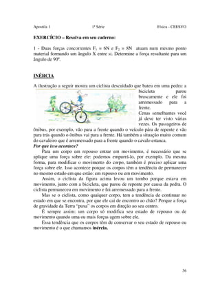 Apostila 1

1ª Série

Física - CEESVO

EXERCÍCIO – Resolva em seu caderno:
1 - Duas forças concorrentes F1 = 6N e F2 = 8N atuam num mesmo ponto
material formando um ângulo X entre si. Determine a força resultante para um
ângulo de 90º.
INÉRCIA
A ilustração a seguir mostra um ciclista descuidado que bateu em uma pedra: a
bicicleta
parou
bruscamente e ele foi
arremessado para a
frente.
Cenas semelhantes você
já deve ter visto várias
vezes. Os passageiros de
ônibus, por exemplo, vão para a frente quando o veículo pára de repente e vão
para trás quando o ônibus vai para a frente. Há também a situação muito comum
do cavaleiro que é arremessado para a frente quando o cavalo estanca.
Por que isso acontece?
Para um corpo em repouso entrar em movimento, é necessário que se
aplique uma força sobre ele: podemos empurrá-lo, por exemplo. Da mesma
forma, para modificar o movimento do corpo, também é preciso aplicar uma
força sobre ele. Isso acontece porque os corpos têm a tendência de permanecer
no mesmo estado em que estão: em repouso ou em movimento.
Assim, o ciclista da figura acima levou um tombo porque estava em
movimento, junto com a bicicleta, que parou de repente por causa da pedra. O
ciclista permaneceu em movimento e foi arremessado para a frente.
Mas se o ciclista, como qualquer corpo, tem a tendência de continuar no
estado em que se encontra, por que ele cai de encontro ao chão? Porque a força
de gravidade da Terra “puxa” os corpos em direção ao seu centro.
É sempre assim: um corpo só modifica seu estado de repouso ou de
movimento quando uma ou mais forças agem sobre ele.
Essa tendência que os corpos têm de conservar o seu estado de repouso ou
movimento é o que chamamos inércia.

36

 