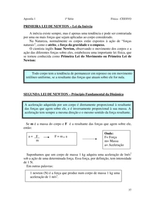 Apostila 1

1ª Série

Física - CEESVO

PRIMEIRA LEI DE NEWTON – Lei da Inércia
A inércia existe sempre, mas é apenas uma tendência e pode ser contrariada
por uma ou mais forças que sejam aplicadas ao corpo considerado.
Na Natureza, normalmente os corpos estão expostos à ação de “forças
naturais”, como o atrito, a força da gravidade e o empuxo.
O cientista inglês Isaac Newton, observando o movimento dos corpos e a
ação das diferentes forças sobre eles, estabeleceu uma importante lei física, que
se tornou conhecida como Primeira Lei do Movimento ou Primeira Lei de
Newton:

Todo corpo tem a tendência de permanecer em repouso ou em movimento
retilíneo uniforme, se a resultante das forças que atuam sobre ele for nula.

SEGUNDA LEI DE NEWTON – Princípio Fundamental da Dinâmica
A aceleração adquirida por um corpo é diretamente proporcional à resultante
das forças que agem sobre ele, e é inversamente proporcional à sua massa. A
aceleração tem sempre a mesma direção e o mesmo sentido da força resultante.
Se m é a massa do corpo e F é a resultante das forças que agem sobre ele,
então:
a= F
m

F=m. a

Onde:
F= Força
m= Massa
a= Aceleração

Suponhamos que um corpo de massa 1 kg adquira uma aceleração de lm/s2
sob a ação de uma determinada força. Essa força, por definição, tem intensidade
de 1 N.
Em outras palavras:
1 newton (N) é a força que produz num corpo de massa 1 kg uma
aceleração de 1 m/s2.

37

 