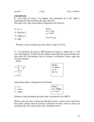 Apostila 1

1ª Série

Física - CEESVO

EXEMPLOS:
B - Um corpo de massa 5 kg adquire uma aceleração de 2 m/s2. Qual a
intensidade da força resultante que atua sobre ele?
Para obter esse valor, basta aplicar a Segunda Lei de Newton:

F = m⋅ a

Dados:

F = 5kg.2m / s 2

m = 5 kg
a = 2 m/s2

F = 10kg.m / s 2
F = 10N

Use: F= m.a

Portanto, a força resultante que atua sobre o corpo é de 10 N.
C - Um automóvel de massa 1 000 kg parte do repouso e, depois de 5 s, está
com velocidade de 72 km/h (20 m/s). Qual a intensidade da força resultante que
atua sobre ele? Inicialmente, deve-se calcular a aceleração. Vamos supor que
ela seja constante.
Então:
∆v v − v0
=
∆t
∆t
20 − 0
a=
5
a = 4m / s 2
a=

Dados:
v= 20m/s
v0= 0
t= 5s

Agora basta aplicar a Segunda Lei de Newton:
F = m⋅a
F = 1000 ⋅ 4
F = 4000 N

Dados:
m= 1000kg
a= 4 m/s2

Portanto, a força resultante que atua sobre o automóvel é de 4 000 N.
Observe que esta não é a força exercida pelo motor: o motor exerce uma força
bem maior, porque além de acelerar o automóvel ele deve vencer as forças de
resistência que são o atrito com o solo e resistência do ar.

38

 