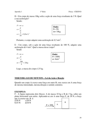 Apostila 1

1ª Série

Física - CEESVO

D - Um corpo de massa 10kg sofre a ação de uma força resultante de 5 N. Qual
a sua aceleração?
Sendo:
F = m⋅a
F
a=
m
5
a=
= 0,5m / s 2
10

Onde:
F= 5N
m= 10kg

Portanto, o corpo adquire uma aceleração de 0,5 m/s2.
E - Um corpo, sob a ação de uma força resultante de 100 N, adquire uma
aceleração de 4 m/s2. Qual a massa desse corpo?
Sendo
F = m⋅a
F
m=
a
100
m=
= 25kg
4

Onde:
F= 100N
a= 4m/s2

Logo, a massa do corpo é 25 kg.

TERCEIRA LEI DE NEWTON – Lei da Ação e Reação
Quando um corpo A exerce uma força em outro B, este exerce em A uma força
de mesma intensidade, mesma direção e sentido contrário.
EXEMPLO:
F - A figura representa dois blocos: A de massa 10 kg e B de 5 kg, sobre um
plano horizontal sem atrito. Aplicando-se em A uma força F, de 30 N, a força
que A exerce em B é:
a)30 N
c)20 N
B
b)15 N
d)10 N
A
F = 30N

39

 