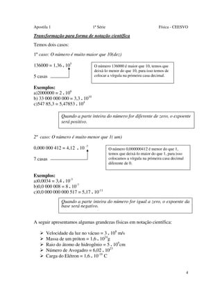 Apostila 1

1ª Série

Física - CEESVO

Transformação para forma de notação científica
Temos dois casos:
1º caso: O número é muito maior que 10(dez)
136000 = 1,36 . 105
5 casas

O número 136000 é maior que 10, temos que
deixá-lo menor do que 10, para isso temos de
colocar a vírgula na primeira casa decimal.

Exemplos:
a)2000000 = 2 . 106
b) 33 000 000 000 = 3,3 . 1010
c)547 85,3 = 5,47853 . 104
Quando a parte inteira do número for diferente de zero, o expoente
será positivo.
2º caso: O número é muito menor que 1( um)
0,000 000 412 = 4,12 . 10 -7
7 casas

O número 0,000000412 é menor do que 1,
temos que deixá-lo maior do que 1, para isso
colocamos a vírgula na primeira casa decimal
diferente de 0.

Exemplos:
a)0,0034 = 3,4 . 10-3
b)0,0 000 008 = 8 . 10-7
c)0,0 000 000 000 517 = 5,17 . 10-11
Quando a parte inteira do número for igual a zero, o expoente da
base será negativo.
A seguir apresentamos algumas grandezas físicas em notação científica:
Velocidade da luz no vácuo = 3 . 108 m/s
Massa de um próton = 1,6 . 1024g
Raio do átomo de hidrogênio = 5 . 109cm
Número de Avogadro = 6,02 . 1023
Carga do Elétron = 1,6 . 10-19 C
4

 