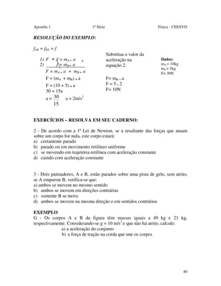 Apostila 1

1ª Série

Física - CEESVO

RESOLUÇÃO DO EXEMPLO:
fAB = fBA = f
1) F - f = mA . a +
2)
f = mB . a
F = mA . a + mB . a
F = (mA + mB) . a
F = (10 + 5) . a
30 = 15a
a = 30

15

Substitua o valor da
aceleração na
equação 2.
F= mB . a
F=5.2
F= 10N

Dados:
mA = 10kg
mb = 5kg
F= 30N

a = 2m/s2

EXERCÍCIOS – RESOLVA EM SEU CADERNO:
2 - De acordo com a 1ª Lei de Newton, se a resultante das forças que atuam
sobre um corpo for nula, este corpo estará:
a) certamente parado
b) parado ou em movimento retilíneo uniforme
c) se movendo em trajetória retilínea com aceleração constante
d) caindo com aceleração constante
3 - Dois patinadores, A e B, estão parados sobre uma pista de gelo, sem atrito,
se A empurrar B, verifica-se que:
a) ambos se movem no mesmo sentido
b) ambos se movem em direções contrárias
c) somente B se move
d) ambos se movem na mesma direção e em sentidos contrários
EXEMPLO
G - Os corpos A e B da figura têm massas iguais a 49 kg e 21 kg,
respectivamente. Considerando-se g = 10 m/s2 e que não há atrito, calcule:
a) a aceleração do conjunto
b) a força de tração na corda que une os corpos

40

 