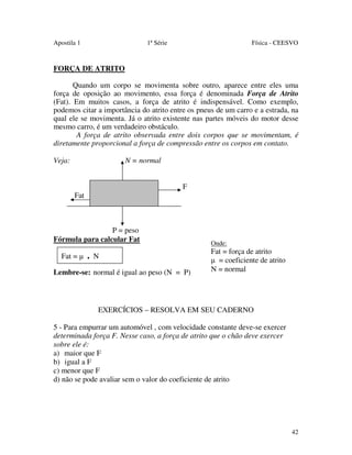 Apostila 1

1ª Série

Física - CEESVO

FORÇA DE ATRITO
Quando um corpo se movimenta sobre outro, aparece entre eles uma
força de oposição ao movimento, essa força é denominada Força de Atrito
(Fat). Em muitos casos, a força de atrito é indispensável. Como exemplo,
podemos citar a importância do atrito entre os pneus de um carro e a estrada, na
qual ele se movimenta. Já o atrito existente nas partes móveis do motor desse
mesmo carro, é um verdadeiro obstáculo.
A força de atrito observada entre dois corpos que se movimentam, é
diretamente proporcional a força de compressão entre os corpos em contato.
Veja:

N = normal
F
Fat

P = peso
Fórmula para calcular Fat
Fat = µ

.

N

Lembre-se: normal é igual ao peso (N = P)

Onde:

Fat = força de atrito
µ = coeficiente de atrito
N = normal

EXERCÍCIOS – RESOLVA EM SEU CADERNO
5 - Para empurrar um automóvel , com velocidade constante deve-se exercer
determinada força F. Nesse caso, a força de atrito que o chão deve exercer
sobre ele é:
a) maior que F
b) igual a F
c) menor que F
d) não se pode avaliar sem o valor do coeficiente de atrito

42

 