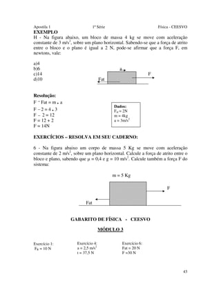 Apostila 1

1ª Série

Física - CEESVO

EXEMPLO
H - Na figura abaixo, um bloco de massa 4 kg se move com aceleração
constante de 3 m/s2, sobre um plano horizontal. Sabendo-se que a força de atrito
entre o bloco e o plano é igual a 2 N, pode-se afirmar que a força F, em
newtons, vale:
a)4
b)6
c)14
d)10

a

F

Fat

Resolução:
F Fat = m . a
F 2=4.3
F 2 = 12
F = 12 + 2
F = 14N

Dados:
Fat = 2N
m = 4kg
a = 3m/s2

EXERCÍCIOS – RESOLVA EM SEU CADERNO:
6 - Na figura abaixo um corpo de massa 5 Kg se move com aceleração
constante de 2 m/s2, sobre um plano horizontal. Calcule a força de atrito entre o
bloco e plano, sabendo que µ = 0,4 e g = 10 m/s2. Calcule também a força F do
sistema:
m = 5 Kg
F
Fat
GABARITO DE FÍSICA - CEESVO
MÓDULO 3
Exercício 1:
FR = 10 N

Exercício 4:
a = 2,5 m/s2
t = 37,5 N

Exercício 6:
Fat = 20 N
F =30 N

43

 