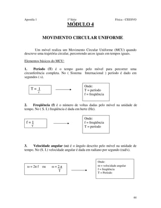Apostila 1

1ª Série

Física - CEESVO

MÓDULO 4
MOVIMENTO CIRCULAR UNIFORME
Um móvel realiza um Movimento Circular Uniforme (MCU) quando
descreve uma trajetória circular, percorrendo arcos iguais em tempos iguais.
Elementos básicos do MCU:
1.
Período (T) é o tempo gasto pelo móvel para percorrer uma
circunferência completa. No ( Sistema Internacional ) período é dado em
segundos ( s).
Onde:
T = período
f = freqüência

T= 1
f

2.
Freqüência (f) é o número de voltas dadas pelo móvel na unidade de
tempo. No ( S. I.) freqüência é dada em hertz (Hz).
Onde:
f = freqüência
T = período

f=1
T

3.
Velocidade angular (ω) é o ângulo descrito pelo móvel na unidade de
tempo. No (S. I.) velocidade angular é dada em radiano por segundo (rad/s).

ω = 2π f ou

ω=2π
T

Onde:
ω = velocidade angular
f = freqüência
T = Período

44

 