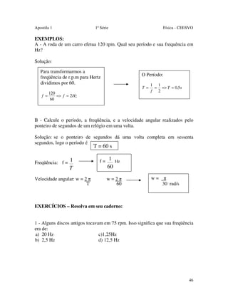 Apostila 1

1ª Série

Física - CEESVO

EXEMPLOS:
A - A roda de um carro efetua 120 rpm. Qual seu período e sua frequência em
Hz?
Solução:
Para transformarmos a
freqüência de r.p.m para Hertz
dividimos por 60.

O Período:
T =

f =

120
=> f = 2 Hz
60

1 1
= => T = 0,5s
f
2

B - Calcule o período, a freqüência, e a velocidade angular realizados pelo
ponteiro de segundos de um relógio em uma volta.
Solução: se o ponteiro de segundos dá uma volta completa em sessenta
segundos, logo o período é

T = 60 s

Freqüência: f = 1

T
Velocidade angular: w = 2 π
T

f = 1 Hz

60

w=2π
60

w=

π
30 rad/s

EXERCÍCIOS – Resolva em seu caderno:
1 - Alguns discos antigos tocavam em 75 rpm. Isso significa que sua freqüência
era de:
a) 20 Hz
c)1,25Hz
b) 2,5 Hz
d) 12,5 Hz

46

 