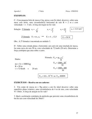 Apostila 1

1ª Série

Física - CEESVO

EXEMPLOS:
C - Uma pequena bola de massa 4 kg, presa a um fio ideal, descreve, sobre uma
mesa sem atrito, uma circunferência horizontal de raio R = 2 m e com
velocidade v = 5 m/s. A força de tração no fio vale:
ac = 52
2

Solução- lª fórmula ac = v2
R
2ª fórmula

Ft = m . ac

Ft = 4

ac = 25
2

. 12,5

ac = 12,5 m/s2

Ft = 50 N

Obs.: A 2ª fórmula é encontrada no módulo 3.
D - Sobre uma estrada plana e horizontal, um carro de uma tonelada de massa,
faz uma curva de raio 50 m, com velocidade de 72 km/h (20 m/s). Determine a
força centrípeta que atua sobre o carro.
Fórmula : Fcp = m

Dados:

R
Fcp = 1000 . 202
50
Fcp = 1000 . 400
50

m = 1t = 1000 kg
R = 50 m
v = 72 Km/h

=

. v2

20 m/s

Fcp = 8,0 . 103 N ou Fcp= 8000N
EXERCÍCIOS – Resolva em seu caderno:
2. Um corpo de massa m = 5kg preso a um fio ideal descreve sobre uma
superfície plana (s/atrito), uma circunferência de 4 m de raio, com velocidade
V= 10m/s. A força de atração no fio vale?
3. Qual a aceleração centrípeta da partícula que percorre uma circunferência de
6m de raio com velocidade de 30m/s?

47

 