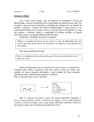 Apostila 1

1ª Série

Física - CEESVO

MASSA E PESO
Até o início deste século, antes de Einstein ter formulado a Teoria da
Relatividade, a massa era definida como a quantidade de matéria de um corpo. Por
exemplo, a massa de uma molécula era resultado da contagem de seu número de
prótons e nêutrons. A partir da Teoria da Relatividade, a massa passou a ser
relacionada também com a energia. Assim, o valor da massa da molécula é a soma
dos prótons e nêutrons, menos a quantidade de energia perdida na ligação
molecular, já que essa ligação implica perda de massa.
Atualmente a definição da massa é a seguinte:
Massa é a medida da inércia de um corpo, ou seja, da dificuldade que um
corpo apresenta para entrar em movimento ou mudar o curso durante um
movimento.
Veja agora a definição de peso:
Peso é o resultado da força de atração que a Terra ou outro planeta exerce
sobre um corpo.

Apesar da diferença entre os conceitos de massa e peso, é comum haver
confusão entre ambos, tomando-se peso por massa. O fato de existir uma
unidade de massa chamada quilograma e uma unidade de força chamada
quilograma-força contribui para aumentar a confusão.
Para se calcular o peso usa-se a fórmula:

P = m.g

Onde:
P = Peso
m = massa
g = Aceleração da
Gravidade

Mas os conceitos de massa e peso são mesmo diferentes. Enquanto a
massa é uma grandeza escalar e invariável no espaço, o peso é uma grandeza
vetorial e variável no espaço, isto é, toma valores diferentes conforme o local em
que esteja o corpo, pois a aceleração gravitacional varia.

48

 