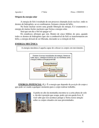 Apostila 1

1ª Série

Física - CEESVO

Origem da energia solar
A energia do Sol é resultado de um processo chamado fusão nuclear, onde os
átomos de hidrogênio, ao se combinarem, formam o átomo de hélio.
Na fusão nuclear ocorre uma grande liberação de energia. E é exatamente a
energia de muitas fusões nucleares que forma a energia solar.
Será que um dia o Sol irá apagar-se?
Os estudiosos afirmam que sim. Dentro de cinco bilhões de anos, quando
todos os átomos de hidrogênio (que são o combustível do Sol) se transformarem em
hélio, a energia deixará de ser liberada, iniciando-se a extinção do Sol.
ENERGIA MECÂNICA
A energia mecânica é aquela capaz de colocar os corpos em movimento.

ENERGIA POTENCIAL (Ep). É a energia que depende da posição do corpo e
que pode ser usada a qualquer momento para o corpo realizar trabalho.
A pedra no alto da montanha encontra-se a certa altura do solo
e, devido à posição que ocupa, pode cair em queda livre. E
você sabe que isso acontece porque a Terra exerce atração
sobre os corpos situados em suas proximidades.

51

 