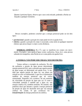Apostila 1

1ª Série

Física - CEESVO

Quanto à próxima figura, observe que o arco está esticado, podendo a flecha ser
lançada a qualquer momento.

Desses exemplos, podemos concluir que a energia potencial pode ser de dois
tipos:
• gravitacional, quando a posição do corpo pode levá-lo à queda livre;
• elástica, quando a posição do corpo é associada a uma mola ou qualquer material
elástico que possa lançar o corpo a certa distância.
ENERGIA CINÉTICA (Ec). É a que se manifesta nos corpos em movimento. Exemplos: uma queda-d’água (como cachoeiras, bicas etc.), uma pessoa
saltando do trampolim, uma flecha no ar e uma pedra em queda livre.
A ENERGIA NÃO PODE SER CRIADA NEM DESTRUÍDA
Vamos utilizar o exemplo da cachoeira. No alto
da cachoeira a porção de água possui determinada
energia potencial (EP), pois a posição que aquela porção
de água ocupa vai determinar sua queda livre. A medida que aquela porção de água cai, sua altura em
relação ao solo vai diminuindo, o que leva à diminuição
também da energia potencial que ali estava
armazenada. Enquanto isso acontece, há um aumento
da velocidade da porção de água que cai. E como a
velocidade aumenta à medida que a água cai, sua
energia cinética (Ec) também aumenta. No entanto, não
podemos dizer que durante a queda a energia potencial
da porção de água foi destruída nem que sua energia
cinética foi criada. O que aconteceu foi a
transformação da energia potencial em cinética.

52

 