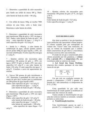 3 – Determine a quantidade de calor necessária
para fundir um sólido de massa 500 g. Dado:
calor latente de fusão do sólido = 80 cal/g.
4 – Um sólido de massa 100g, ao receber 7000
calorias de uma fonte, sofre a fusão total.
Determine o calor latente do sólido.
5 - Determine a quantidade de calor necessária
para transformar 200g de gelo a -10ºC em água a
20ºC. Dados: calor latente de fusão do gelo = 80
cal/g , calor específico da água = 1 cal/g.ºC e
calor especifico do gelo = 0,5 cal/g.o
C.
6 - Sendo Ls = -80cal/g o calor latente de
solidificação da água, calcule quantas calorias
devem perder 600g de água líquida, a 20ºC, até
sua total solidificação. O calor específico da água
é 1 cal/g.ºC.
7 - Quantas calorias são necessárias para
transformar 100 gramas de gelo, a -20ºC, em
água a 60ºC? O gelo se funde a 0ºC, tem calor
específico 0,5 cal/g.ºC e seu calor latente de
fusão é 80 cal/g. O calor específico da água é 1
cal/g.ºC. Construa a curva de aquecimento do
sistema.
8 - Tem-se 200 gramas de gelo inicialmente a
-5ºC. Determine a quantidade de calor que essa
massa de gelo deve receber para se transformar
em 200 gramas de água líquida a 80ºC.
Dados: calor específico do gelo = 0,5 cal/g.ºC
calor específico da água = 1 cal/g.ºC
calor latente de fusão do gelo = 80 cal/g.
9 - Determine a quantidade de calor necessária
para transformar 100g de gelo a -10ºC em vapor
d'água a 120ºC.
Dados: calor específico do gelo = 0,5 cal/g.ºC
calor latente de fusão do gelo = 80 cal/g
calor específico da água = 1 cal/g.ºC
calor latente de vaporização = 540 cal/g
calor específico do vapor d'água = 0,5
cal/g.ºC.
10 – Quantas calorias são necessárias para
transformar 100 gramas de gelo a 0 0
C, em água
a 50 0
C.
Dados:
Calor latente de fusão do gelo = 0,5 cal/g.
Calor específico da água = 1 cal/g.0
C
ESTUDO DOS GASES
Gás ideal ou perfeito é um gás hipotético
cujas moléculas não apresentam volume próprio.
O volume ocupado pelo gás corresponde ao
volume dos "vazios" entre suas moléculas, ou
seja, ao volume do recipiente que o contém.
Outra característica do gás ideal é a inexistência
de forças coesivas entre suas moléculas.
O estado de um gás é caracterizado pelos
valores assumidos por três grandezas, o volume
(V), a pressão (P) e a temperatura (T), que
constituem então as variáveis de estado.
A Lei Geral dos Gases Perfeitos,
relaciona dois estados quaisquer de uma dada
massa de um gás
2
22
1
11
T
VP
T
VP
=
Um gás está em condições normais de
pressão e temperatura ( CNTP ) quando sob
pressão de 1 atm (atmosfera) e à temperatura de
0 o
C ( 273K)
Certa quantidade de gás sofre uma
transformação de estado quando se modificam ao
menos duas das variáveis de estado.
Vamos estudar as transformações em que
uma das variáveis mantém-se constante. variando
portanto as outras duas.
a) Transformação isocórica.
Uma transformação gasosa na qual a
pressão P e a temperatura T variam e o
10
 