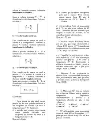 volume V é mantido constante é chamada
transformação isocórica.
Sendo o volume constante V1 = V2 a
fórmula da Lei Geral dos Gases Perfeitos,
reduz-se a:
2
2
1
1
T
P
T
P
=
b) Transformação isobárica.
Uma transformação gasosa na qual o
volume V e a temperatura T variam e a
pressão P é mantida constante é chamada
transformação isobárica.
Sendo a pressão constante P1 = P2, a
fórmula da Lei Geral dos Gases Perfeitos,
reduz-se a:
2
2
1
1
T
V
T
V
=
c) Transformação isotérmica.
Uma transformação gasosa na qual a
pressão P e o volume V variam e a
temperatura T é mantida constante é
chamada transformação isotérmica.
Sendo a temperatura constante T1 = T2 , a
fórmula da Lei Geral dos Gases Perfeitos,
reduz-se a:
P1V1 = P2 V2
Exercícios:
1 – Certa massa de gás ideal exerce
pressão de 3,0 atm quando confinado a
um recipiente de volume 3,0 litros à
temperatura de 27 o
C. Determine:
a) a pressão que exercerá essa mesma
massa quando colocada num
recipiente de volume 3,5 litros e à
temperatura de 177 o
C.
Resp: p2 3,86 atm
b) o volume que deveria ter o recipiente
para que a pressão dessa mesma
massa gasosa fosse 2,0 atm à
temperatura de –23 o
C. Resp: V2 =
3,75 litros
2 – Sob pressão de 5 atm e à temperatura
de 0 o
C, um gás ocupa volume de 45
litros. Determine sob que pressão o gás
ocupará o volume de 30 litros, se for
mantida constante a temperatura.
Resp: p2 = 7,5 atm
3 – Calcule a variação de volume sofrida
por um gás, que ocupa inicialmente o
volume de 10 litros a 127 o
C, quando sua
temperatura se eleva isobaricamente para
327 o
C. Resp: ∆V = 5 litros
4 – (Faap-SP) Um recipiente que resiste
até a pressão de 3,0.105
N/m2
contém gás
perfeito sob pressão 1,0.105
N/m2
e
temperatura 27 o
C. Desprezando a
dilatação térmica do recipiente, calcule a
máxima temperatura que o gás pode
atingir. Resp. T2 = 900K
5 – (Vunesp) A que temperatura se
deveria elevar certa quantidade de um gás
ideal, inicialmente a 300K, para que tanto
a pressão como o volume se dupliquem?
Resp: 1200K
6 – (U. Mackenzie-SP) Um gás perfeito
tem volume de 300 cm3
a certa pressão e
temperatura. Duplicando
simultaneamente a pressão e a
temperatura absoluta do gás, o seu
volume é:
a) 300 cm3
b) 450 cm3
c) 600 cm3
d) 900 cm3
e) 1200 cm3
7 – (UF-AC) Assinale a que temperatura
temos de elevar 400 ml de um gás a 15 o
C
para que seu volume atinja 500 ml, sob
pressão constante.
11
 