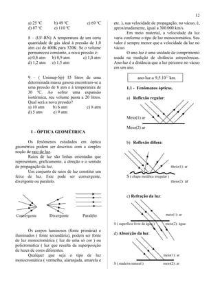 a) 25 o
C b) 49 o
C c) 69 o
C
d) 87 o
C e) 110 o
C
8 – (UF-RN) A temperatura de um certa
quantidade de gás ideal à pressão de 1,0
atm cai de 400K para 320K. Se o volume
permaneceu constante, a nova pressão é:
a) 0,8 atm b) 0,9 atm c) 1,0 atm
d) 1,2 atm e) 1,5 atm
9 – ( Unimep-Sp) 15 litros de uma
determinada massa gasosa encontram-se a
uma pressão de 8 atm e à temperatura de
30 o
C. Ao sofrer uma expansão
isotérmica, seu volume passa a 20 litros.
Qual será a nova pressão?
a) 10 atm b) 6 atm c) 8 atm
d) 5 atm e) 9 atm
I – ÓPTICA GEOMÉTRICA
Os fenômenos estudados em óptica
geométrica podem ser descritos com a simples
noção de raio de luz.
Raios de luz são linhas orientadas que
representam, graficamente, a direção e o sentido
de propagação da luz.
Um conjunto de raios de luz constitui um
feixe de luz. Este pode ser convergente,
divergente ou paralelo.
Convergente Divergente Paralelo
Os corpos luminosos (fonte primária) e
iluminados ( fonte secundária), podem ser fonte
de luz monocromática ( luz de uma só cor ) ou
policromática ( luz que resulta da superposição
de luzes de cores diferentes.
Qualquer que seja o tipo de luz
monocromática ( vermelha, alaranjada, amarela e
etc. ), sua velocidade de propagação, no vácuo, é,
aproximadamente, igual a 300.000 km/s.
Em meio material, a velocidade da luz
varia conforme o tipo de luz monocromática. Seu
valor é sempre menor que a velocidade da luz no
vácuo.
O ano-luz é uma unidade de comprimento
usada na medição de distância astronômicas.
Ano-luz é a distância que a luz percorre no vácuo
em um ano.
ano-luz ≅ 9,5.1012
km.
1.1 - Fenômenos ópticos.
a) Reflexão regular:
Meio(1) ar
Meio(2) ar
b) Reflexão difusa:
meio(1): ar
S ( chapa metálica irregular )
meio(2): ar
c) Refração da luz:
meio(1): ar
S ( superfície livre da água ) meio(2): água
d) Absorção da luz:
meio(1): ar
S ( madeira natural ) meio(2): ar
12
 