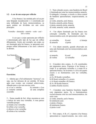 1.2 – A cor de um corpo por reflexão
A luz branca ( luz emitida pelo sol ou por
uma lâmpada incandescente ) é constituída por
uma infinidade de luzes monocromáticas, as
quais podem ser divididas em sete cores
principais.
Vermelho – alaranjado – amarelo – verde – azul –
anil e violeta
A cor que o corpo apresenta por reflexão
é determinada pelo tipo de luz que ele reflete
difusamente. Assim, por exemplo, um corpo, ao
ser iluminado pela luz branca, se apresenta azul,
porque reflete difusamente a luz azul e absorve
as demais.
Luz branca
Corpo azul
Luz azul
Exercícios:
1 – Admita que o Sol subitamente “morresse”, ou
seja, sua luz deixasse de ser emitida. 24 horas
após esse evento, um eventual sobrevivente,
olhando para o céu sem nuvens veria:
a) a Lua e estrelas. b) somente a Lua
c) somente estrelas d) uma completa
escuridão
2 – Numa manhã de Sol, Aline encontra-se com
a beleza de uma rosa vermelha. A rosa parece
vermelha porque:
a) irradia a luz vermelha.
b) reflete a luz vermelha
c) absorve a luz vermelha.
d) refrata a luz vermelha
3 – Num cômodo escuro, uma bandeira do Brasil
é iluminada por uma luz monocromática amarela.
O retângulo, o losango, o círculo e a faixa central
da bandeira apresentariam, respectivamente, as
cores:
a) verde, amarela, azul, branca.
b) preta, amarela, preta, branca
c) preta, amarela, preta, amarela.
d) verde, amarela, verde, amarela
4 – Um objeto iluminado por luz branca tem
coloração vermelha. Se iluminado por luz
monocromática azul, ele apresentará coloração:
a) vermelha. b) azul c) laranja
d) amarela e) preta
5 – Um objeto amarelo, quando observado em
uma sala iluminada com luz monocromática azul,
será visto:
a) amarelo. b) azul c) preta
d) violeta e) vermelho
6 – Considere dois corpos, A e B, constituídos
por pigmentos puros. Expostos à luz branca, o
corpo A se apresenta vermelho e o corpo B se
apresenta branco. Se levarmos A e B a um quarto
escuro e os iluminarmos com luz vermelha,
então:
a) A e B ficarão vermelhos.
b) B ficará vermelho e A, escuro.
c) A ficará vermelho e B, branco.
d) A e B ficarão brancos.
e) ambos ficarão escuros.
7 – Considere uma bandeira brasileira tingida
com pigmentos puros. Se a iluminássemos
exclusivamente com luz azul monocromática, ela
seria vista:
a) verde, amarela, azul e branca.
b) totalmente azul.
c) preta e branca.
d) totalmente branca.
e) preta e azul
8 – Três corpos, A B, e C, expostos à luz branca
apresentam-se respectivamente, nas cores azul,
13
 