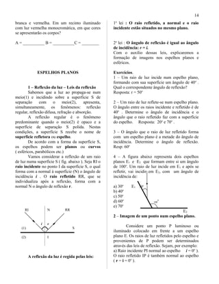 branca e vermelha. Em um recinto iluminado
com luz vermelha monocromática, em que cores
se apresentarão os corpos?
A = __________ B = __________C = ________
ESPELHOS PLANOS
1 – Reflexão da luz – Leis da reflexão
Sabemos que a luz ao propaga-se num
meio(1) e incidindo sobre a superfície S de
separação com o meio(2), apresenta,
simultaneamente, os fenômenos: reflexão
regular, reflexão difusa, refração e absorção.
A reflexão regular é o fenômeno
predominante quando o meio(2) é opaco e a
superfície de separação S polida. Nestas
condições, a superfície S recebe o nome de
superfície refletora ou espelho.
De acordo com a forma da superfície S,
os espelhos podem ser planos ou curvos
( esféricos, parabólicos etc.)
Vamos considerar a reflexão de um raio
de luz numa superfície S ( fig. abaixo ). Seja RI o
raio incidente no ponto I da superfície S, o qual
forma com a normal à superfície (N) o ângulo de
incidência i . O raio refletido RR, que se
individualiza após a reflexão, forma com a
normal N o ângulo de reflexão r.
RI N RR
i r
(1) S
(2) I
A reflexão da luz é regida pelas leis:
1a
lei : O raio refletido, a normal e o raio
incidente estão situados no mesmo plano.
2a
lei : O ângulo de reflexão é igual ao ângulo
de incidência: r = i.
Com o auxílio dessas leis, explicaremos a
formação de imagens nos espelhos planos e
esféricos.
Exercícios.
1 – Um raio de luz incide num espelho plano,
formando com sua superfície um ângulo de 40o
.
Qual o correspondente ângulo de reflexão?
Resposta: r = 50o
2 – Um raio de luz reflete-se num espelho plano.
O ângulo entre os raios incidente e refletido é de
40o
. Determine o ângulo de incidência e o
ângulo que o raio refletido faz com a superfície
do espelho. Resposta: 20o
e 70o
.
3 – O ângulo que o raio de luz refletido forma
com um espelho plano é a metade do ângulo de
incidência. Determine o ângulo de reflexão.
Resp: 60o
4 – A figura abaixo representa dois espelhos
planos E1 e E2 que formam entre si um ângulo
de 100o
. Um raio de luz incide em E1 e após se
refletir, vai incidir em E2, com um ângulo de
incidência de:
a) 30o
E1 30o
b) 40o
c) 50o
d) 60o
100
o
e) 70o
E2
2 – Imagem de um ponto num espelho plano.
Considere um ponto P luminoso ou
iluminado colocado em frente a um espelho
plano E. Os raios de luz refletidos pelo espelho e
provenientes de P podem ser determinados
através das leis de reflexão. Sejam, por exemplo:
a) Raio incidente PI normal ao espelho i = 0o
).
O raio refletido IP é também normal ao espelho
( r = i = 0o
).
14
 