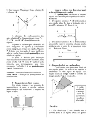 b) Raio incidente PJ qualquer. O raio refletido JK
é tal que r = i.
P • K
N
i r
I
E J
P’
A interseção dos prolongamentos dos
raios refletidos IP e JK determina um ponto P’.
PI = P’I isto é P e P’ são eqüidistantes do
espelho.
O ponto P’ definido pela interseção de
raios emergentes do espelho é denominado
ponto-imagem, em relação ao espelho. O ponto
P definido pela interseção de raios incidentes
sobre o espelho é denominado ponto-objeto, em
relação ao espelho.
O ponto P, definido pela interseção
efetiva dos raios incidentes sobre o espelho, é um
ponto-objeto real. O ponto P’, definido pela
interseção dos prolongamentos dos raios
emergentes ( refletidos ), é um ponto-imagem
virtual. Assim temos:
Ponto real – interseção efetiva de raios luminosos.
Ponto virtual – interseção de prolongamentos de
raios luminosos.
3 - Imagem de um objeto extenso.
Um objeto extenso é um conjunto de
pontos-objetos. A estes, o espelho conjuga
pontos-imagens que constituem a imagem do
objeto extenso.
A A’
B B’
D D’
C C’
Imagem e objeto têm dimensões iguais
e são eqüidistantes do espelho
O espelho plano não inverte a imagem,
apenas troca a direita pela esquerda e vice-versa.
Exercícios
1 – Dois pontos luminosos A e B estão diante de
um espelho plano E. Qual a distância entre o
ponto B e a imagem A? Resp:40 cm
E
A B
8 cm 16 cm
2 – Dois pontos luminosos A e B estão diante de
um espelho plano E, conforme a figura. Qual a
distância entre o ponto B e a imagem do ponto
A? Resposta: 50 cm
30 cm
A • • B
20 cm 20 cm
E
4 – Campo visual de um espelho plano.
Consideremos um observador diante de
um espelho plano. Por reflexão no espelho, o
observador vê certa região do espaço. Essa
região chama-se campo visual do espelho em
relação ao olho “O” do observador.
O
E
O’
Exercício.
1 – Um observador O está olhando para o
espelho plano E da figura. Quais dos pontos
A região
sombreada
é o campo
visual do
espelho em
relação ao
observador
15
 