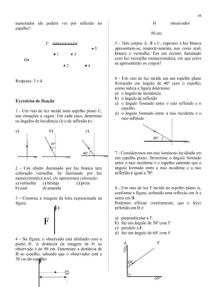 numerados ele poderá ver por reflexão no
espelho?
E
• 5
• 1 • 3
O•
• 2 • 4
Resposta: 3 e 4
Exercícios de fixação
1 - Um raio de luz incide num espelho plano E,
nas situações a seguir. Em cada caso, determine
os ângulos de incidência (i) e de reflexão (r) :
a) b) c)
30º
40o
2 - Um objeto iluminado por luz branca tem
coloração vermelha. Se iluminado por luz
monocromática azul, ele apresentará coloração:
a) vermelha c) laranja e) preta
b) azul d) amarela
3 - Construa a imagem da letra representada na
figura.
E
F
4 - Na figura, o observado está alinhado com o
ponto H. A distância da imagem de H ao
observado é de 90 cm. Determine a distância de
H ao espelho, sabendo que o observador está a
50 cm do espelho.
H observador
50 cm
5 - Três corpos A, B e C, expostos à luz branca
apresentam-se, respectivamente, nas cores azul,
branca e vermelha. Em um recinto iluminado
com luz vermelha monocromática, em que cores
se apresentarão os corpos?
6 - Um raio de luz incide em um espelho plano
formando um ângulo de 40º com o espelho,
como indica a figura determine:
a) o ângulo de incidência
b) o ângulo de reflexão
c) o ângulo formado entre o raio refletido e o
espelho
d) o ângulo formado entre o raio incidente e o
raio refletido
40o
7 - Consideremos um raio luminoso incidindo em
um espelho plano. Determine o ângulo formado
entre o raio incidente e o espelho sabendo que o
ângulo formado entre o raio incidente e o raio
refletido é igual a 70º.
8 - Um raio de luz F incide no espelho plano A,
conforme a figura, sofrendo uma reflexão em A e
outra em B.
Podemos afirmar corretamente, que o feixe
refletido em B é:
a) perpendicular a F.
b) faz um ângulo de 30º com F
c) paralelo a F.
d) faz um ângulo de 60º com F.
A F
60o
16
 