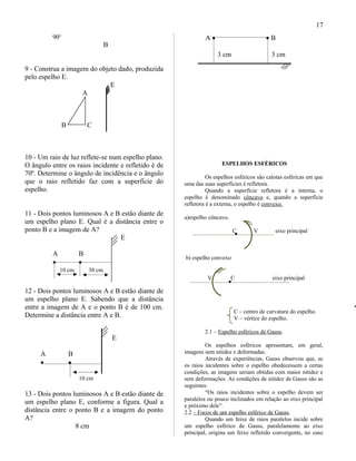 90o
B
9 - Construa a imagem do objeto dado, produzida
pelo espelho E.
E
A
B C
10 - Um raio de luz reflete-se num espelho plano.
O ângulo entre os raios incidente e refletido é de
70º. Determine o ângulo de incidência e o ângulo
que o raio refletido faz com a superfície do
espelho.
11 - Dois pontos luminosos A e B estão diante de
um espelho plano E. Qual é a distância entre o
ponto B e a imagem de A?
E
A B
• •
10 cm 30 cm
12 - Dois pontos luminosos A e B estão diante de
um espelho plano E. Sabendo que a distância
entre a imagem de A e o ponto B é de 100 cm.
Determine a distância entre A e B.
E
A B
• •
10 cm
13 - Dois pontos luminosos A e B estão diante de
um espelho plano E, conforme a figura. Qual a
distância entre o ponto B e a imagem do ponto
A?
8 cm
A • • B
3 cm 3 cm
ESPELHOS ESFÉRICOS
Os espelhos esféricos são calotas esféricas em que
uma das suas superfícies é refletora.
Quando a superfície refletora é a interna, o
espelho é denominado côncavo e, quando a superfície
refletora é a externa, o espelho é convexo.
a)espelho côncavo.
C V eixo principal
b) espelho convexo
V C eixo principal
C – centro de curvatura do espelho.
V – vértice do espelho.
2.1 – Espelho esféricos de Gauss.
Os espelhos esféricos apresentam, em geral,
imagens sem nitidez e deformadas.
Através de experiências, Gauss observou que, se
os raios incidentes sobre o espelho obedecessem a certas
condições, as imagens seriam obtidas com maior nitidez e
sem deformações. As condições de nitidez de Gauss são as
seguintes:
“Os raios incidentes sobre o espelho devem ser
paralelos ou pouco inclinados em relação ao eixo principal
e próximo dele”.
2.2 – Focos de um espelho esférico de Gauss.
Quando um feixe de raios paralelos incide sobre
um espelho esférico de Gauss, paralelamente ao eixo
principal, origina um feixe refletido convergente, no caso
17
 