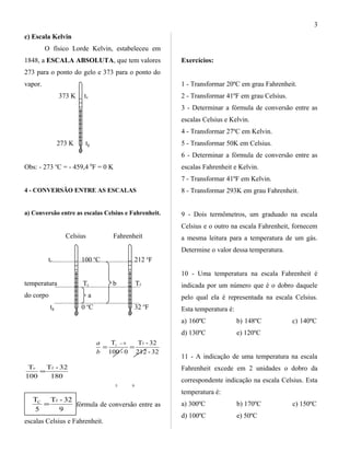 c) Escala Kelvin
O físico Lorde Kelvin, estabeleceu em
1848, a ESCALA ABSOLUTA, que tem valores
273 para o ponto do gelo e 373 para o ponto do
vapor.
373 K tv
273 K tg
Obs: - 273 o
C = - 459,4 0
F = 0 K
4 - CONVERSÃO ENTRE AS ESCALAS
a) Conversão entre as escalas Celsius e Fahrenheit.
Celsius Fahrenheit
tv 100 o
C 212 o
F
temperatura Tc b Tf
do corpo a
tg 0 o
C 32 o
F
32-212
32-T
0-100
T f0C
==
−
b
a
180
32-T
100
T fc
=
5 9
9
32-T
5
T fC
= fórmula de conversão entre as
escalas Celsius e Fahrenheit.
Exercícios:
1 - Transformar 20ºC em grau Fahrenheit.
2 - Transformar 41ºF em grau Celsius.
3 - Determinar a fórmula de conversão entre as
escalas Celsius e Kelvin.
4 - Transformar 27ºC em Kelvin.
5 - Transformar 50K em Celsius.
6 - Determinar a fórmula de conversão entre as
escalas Fahrenheit e Kelvin.
7 - Transformar 41ºF em Kelvin.
8 - Transformar 293K em grau Fahrenheit.
9 - Dois termômetros, um graduado na escala
Celsius e o outro na escala Fahrenheit, fornecem
a mesma leitura para a temperatura de um gás.
Determine o valor dessa temperatura.
10 - Uma temperatura na escala Fahrenheit é
indicada por um número que é o dobro daquele
pelo qual ela é representada na escala Celsius.
Esta temperatura é:
a) 160ºC b) 148ºC c) 140ºC
d) 130ºC e) 120ºC
11 - A indicação de uma temperatura na escala
Fahrenheit excede em 2 unidades o dobro da
correspondente indicação na escala Celsius. Esta
temperatura é:
a) 300ºC b) 170ºC c) 150ºC
d) 100ºC e) 50ºC
3
 