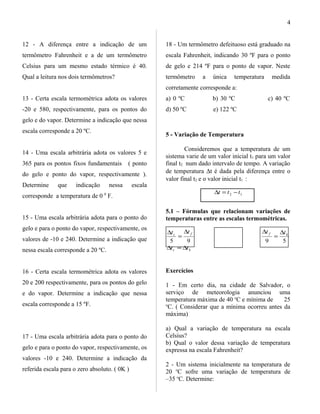 12 - A diferença entre a indicação de um
termômetro Fahrenheit e a de um termômetro
Celsius para um mesmo estado térmico é 40.
Qual a leitura nos dois termômetros?
13 - Certa escala termométrica adota os valores
-20 e 580, respectivamente, para os pontos do
gelo e do vapor. Determine a indicação que nessa
escala corresponde a 20 ºC.
14 - Uma escala arbitrária adota os valores 5 e
365 para os pontos fixos fundamentais ( ponto
do gelo e ponto do vapor, respectivamente ).
Determine que indicação nessa escala
corresponde a temperatura de 0 0
F.
15 - Uma escala arbitrária adota para o ponto do
gelo e para o ponto do vapor, respectivamente, os
valores de -10 e 240. Determine a indicação que
nessa escala corresponde a 20 ºC.
16 - Certa escala termométrica adota os valores
20 e 200 respectivamente, para os pontos do gelo
e do vapor. Determine a indicação que nessa
escala corresponde a 15 ºF.
17 - Uma escala arbitrária adota para o ponto do
gelo e para o ponto do vapor, respectivamente, os
valores -10 e 240. Determine a indicação da
referida escala para o zero absoluto. ( 0K )
18 - Um termômetro defeituoso está graduado na
escala Fahrenheit, indicando 30 ºF para o ponto
de gelo e 214 ºF para o ponto de vapor. Neste
termômetro a única temperatura medida
corretamente corresponde a:
a) 0 ºC b) 30 ºC c) 40 ºC
d) 50 ºC e) 122 ºC
5 - Variação de Temperatura
Consideremos que a temperatura de um
sistema varie de um valor inicial t1 para um valor
final t2 num dado intervalo de tempo. A variação
de temperatura ∆t é dada pela diferença entre o
valor final t2 e o valor inicial t1 :
12 ttt −=∆
5.1 – Fórmulas que relacionam variações de
temperaturas entre as escalas termométricas.
95
fc
tt ∆
=
∆
59
kf tt ∆
=
∆
kc tt ∆=∆
Exercícios
1 - Em certo dia, na cidade de Salvador, o
serviço de meteorologia anunciou uma
temperatura máxima de 40 o
C e mínima de 25
o
C. ( Considerar que a mínima ocorreu antes da
máxima)
a) Qual a variação de temperatura na escala
Celsius?
b) Qual o valor dessa variação de temperatura
expressa na escala Fahrenheit?
2 - Um sistema inicialmente na temperatura de
20 o
C sofre uma variação de temperatura de
–35 o
C. Determine:
4
 