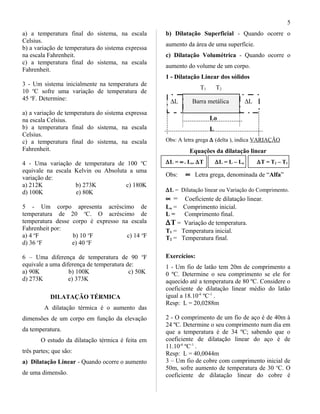 a) a temperatura final do sistema, na escala
Celsius.
b) a variação de temperatura do sistema expressa
na escala Fahrenheit.
c) a temperatura final do sistema, na escala
Fahrenheit.
3 - Um sistema inicialmente na temperatura de
10 o
C sofre uma variação de temperatura de
45 o
F. Determine:
a) a variação de temperatura do sistema expressa
na escala Celsius.
b) a temperatura final do sistema, na escala
Celsius.
c) a temperatura final do sistema, na escala
Fahrenheit.
4 - Uma variação de temperatura de 100 o
C
equivale na escala Kelvin ou Absoluta a uma
variação de:
a) 212K b) 273K c) 180K
d) 100K e) 80K
5 - Um corpo apresenta acréscimo de
temperatura de 20 o
C. O acréscimo de
temperatura desse corpo é expresso na escala
Fahrenheit por:
a) 4 o
F b) 10 o
F c) 14 o
F
d) 36 o
F e) 40 o
F
6 – Uma diferença de temperatura de 90 o
F
equivale a uma diferença de temperatura de:
a) 90K b) 100K c) 50K
d) 273K e) 373K
DILATAÇÃO TÉRMICA
A dilatação térmica é o aumento das
dimensões de um corpo em função da elevação
da temperatura.
O estudo da dilatação térmica é feita em
três partes; que são:
a) Dilatação Linear - Quando ocorre o aumento
de uma dimensão.
b) Dilatação Superficial - Quando ocorre o
aumento da área de uma superfície.
c) Dilatação Volumétrica - Quando ocorre o
aumento do volume de um corpo.
1 - Dilatação Linear dos sólidos
T1 T2
∆L Barra metálica ∆L
Lo
L
Obs: A letra grega ∆ (delta ), indica VARIAÇÃO
Equações da dilatação linear
∆L = ∝. Lo. ∆T ∆L = L – Lo ∆T = T2 – T1
Obs: ∝ Letra grega, denominada de “Alfa”
∆L = Dilatação linear ou Variação do Comprimento.
∝ = Coeficiente de dilatação linear.
Lo = Comprimento inicial.
L = Comprimento final.
∆T = Variação de temperatura.
T1 = Temperatura inicial.
T2 = Temperatura final.
Exercícios:
1 - Um fio de latão tem 20m de comprimento a
0 ºC. Determine o seu comprimento se ele for
aquecido até a temperatura de 80 ºC. Considere o
coeficiente de dilatação linear médio do latão
igual a 18.10-6
ºC-1
.
Resp: L = 20,0288m
2 - O comprimento de um fio de aço é de 40m à
24 ºC. Determine o seu comprimento num dia em
que a temperatura é de 34 ºC; sabendo que o
coeficiente de dilatação linear do aço é de
11.10-6
ºC-1
.
Resp: L = 40,0044m
3 – Um fio de cobre com comprimento inicial de
50m, sofre aumento de temperatura de 30 o
C. O
coeficiente de dilatação linear do cobre é
5
 
