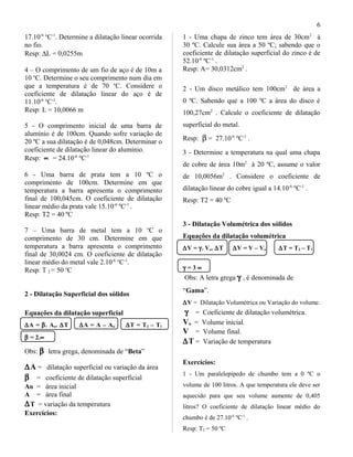 17.10-6 o
C-1
. Determine a dilatação linear ocorrida
no fio.
Resp: ∆L = 0,0255m
4 – O comprimento de um fio de aço é de 10m a
10 o
C. Determine o seu comprimento num dia em
que a temperatura é de 70 o
C. Considere o
coeficiente de dilatação linear do aço é de
11.10-6 o
C-1
.
Resp: L = 10,0066 m
5 - O comprimento inicial de uma barra de
alumínio é de 100cm. Quando sofre variação de
20 ºC a sua dilatação é de 0,048cm. Determinar o
coeficiente de dilatação linear do alumínio.
Resp: ∝ = 24.10-6
ºC-1
6 - Uma barra de prata tem a 10 ºC o
comprimento de 100cm. Determine em que
temperatura a barra apresenta o comprimento
final de 100,045cm. O coeficiente de dilatação
linear médio da prata vale 15.10-6
ºC-1
.
Resp: T2 = 40 ºC
7 – Uma barra de metal tem a 10 o
C o
comprimento de 30 cm. Determine em que
temperatura a barra apresenta o comprimento
final de 30,0024 cm. O coeficiente de dilatação
linear médio do metal vale 2.10-6 o
C-1
.
Resp: T 2 = 50 o
C
2 - Dilatação Superficial dos sólidos
Equações da dilatação superficial
∆A = β. Ao. ∆T ∆A = A – Ao ∆T = T2 – T1
β = 2.∝
Obs: β letra grega, denominada de “Beta”
∆A = dilatação superficial ou variação da área
β = coeficiente de dilatação superficial
Ao = área inicial
A = área final
∆T = variação da temperatura
Exercícios:
1 - Uma chapa de zinco tem área de 30cm2
à
30 ºC. Calcule sua área a 50 ºC; sabendo que o
coeficiente de dilatação superficial do zinco é de
52.10-6
ºC-1
.
Resp: A= 30,0312cm2
.
2 - Um disco metálico tem 100cm2
de área a
0 ºC. Sabendo que a 100 ºC a área do disco é
100,27cm2
. Calcule o coeficiente de dilatação
superficial do metal.
Resp: β = 27.10-6
ºC-1
.
3 - Determine a temperatura na qual uma chapa
de cobre de área 10m2
à 20 ºC, assume o valor
de 10,0056m2
. Considere o coeficiente de
dilatação linear do cobre igual a 14.10-6
ºC-1
.
Resp: T2 = 40 ºC
3 - Dilatação Volumétrica dos sólidos
Equações da dilatação volumétrica
∆V = γ. Vo. ∆T ∆V = V – Vo ∆T = T2 – T1
γ = 3 ∝
Obs: A letra grega γ , é denominada de
“Gama”.
∆V = Dilatação Volumétrica ou Variação do volume.
γ = Coeficiente de dilatação volumétrica.
Vo = Volume inicial.
V = Volume final.
∆T = Variação de temperatura
Exercícios:
1 - Um paralelepípedo de chumbo tem a 0 ºC o
volume de 100 litros. A que temperatura ele deve ser
aquecido para que seu volume aumente de 0,405
litros? O coeficiente de dilatação linear médio do
chumbo é de 27.10-6
ºC-1
.
Resp: T2 = 50 ºC
6
 