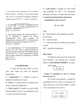 2 - Um tubo de ensaio apresenta a 0 ºC um volume
interno de 20cm3
. Determine o volume interno desse
tubo a 50 ºC. O coeficiente de dilatação volumétrica
médio do vidro é 25.10-6
ºC-1
. Resp: V= 20,025cm3
3 - O coeficiente de dilatação superficial do ferro
é 2,4.10-5
ºC-1
. O valor do coeficiente de
dilatação volumétrico é:
Resp: γ = 3,6.10-5
ºC-1
.
4 - Um cubo de chumbo tem volume de 20cm3
à
10 ºC. Determine o aumento de volume
experimentado pelo cubo, quando sua
temperatura se eleva para 40 ºC. O coeficiente de
dilatação linear médio do chumbo é 5.10-6
ºC-1
.
Resp: ∆V = 0,009cm3
5 – um paralelepípedo a 10 o
C possui dimensões
iguais a 10 x 20 x 30 cm, sendo constituído de
um material cujo coeficiente de dilatação térmica
linear é 8,0.10-6 o
C-1
. Qual o acréscimo de volume
que ele sofre, quando sua temperatura é elevada
para 110 o
C?
Resp: 14,4 cm3
CALORIMETRIA
É a parte da física que estuda a troca de
calor entre corpos que estão em diferentes
temperaturas.
1 - Temperatura: É a medida do grau de
agitação das moléculas do corpo.
2 - Calor: É a energia térmica em trânsito entre
corpos a diferentes temperaturas.
3 - Calor sensível: É quando um corpo recebe
uma quantidade de calor e sua temperatura varia
e o mesmo não muda de estado.
4 – Calor latente: É quando um corpo recebe
uma quantidade de calor e sua temperatura
permanece constante e o mesmo muda de estado.
5 –Equação fundamental da calorimetria.
( quantidade de calor sensível )
Q = m. c. ∆T
Onde:
Q = Quantidade de calor recebida (ou cedida)
por um corpo.
m = massa do corpo.
c = calor específico da substância que constitui
o corpo.
∆T = variação de temperatura.
Observação:
O produto da massa m de um corpo pelo
calor específico c do material que o constitui
define a CAPACIDADE TÉRMICA do corpo.
Então temos:
C = m. c
Unidade de quantidade de calor no Sistema
Internacional ( S.I )
No Sistema Internacional, a unidade de
quantidade de calor é o joule ( J). Entretanto, por
razões históricas, existe outra unidade, a caloria
( cal ), cuja relação com o joule é:
1 cal = 4,186 J
1 kcal = 1000 cal
7
 