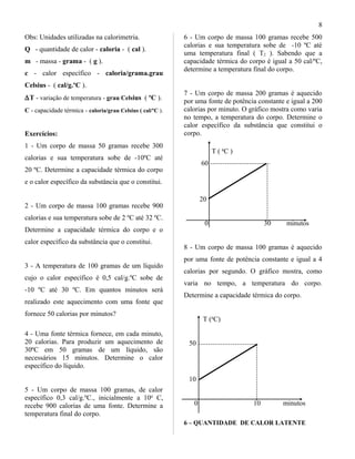Obs: Unidades utilizadas na calorimetria.
Q - quantidade de calor - caloria - ( cal ).
m - massa - grama - ( g ).
c - calor específico - caloria/grama.grau
Celsius - ( cal/g.ºC ).
∆T - variação de temperatura - grau Celsius ( ºC ).
C - capacidade térmica - caloria/grau Celsius ( cal/ºC ).
Exercícios:
1 - Um corpo de massa 50 gramas recebe 300
calorias e sua temperatura sobe de -10ºC até
20 ºC. Determine a capacidade térmica do corpo
e o calor específico da substância que o constitui.
2 - Um corpo de massa 100 gramas recebe 900
calorias e sua temperatura sobe de 2 ºC até 32 ºC.
Determine a capacidade térmica do corpo e o
calor específico da substância que o constitui.
3 - A temperatura de 100 gramas de um líquido
cujo o calor específico é 0,5 cal/g.ºC sobe de
-10 ºC até 30 ºC. Em quantos minutos será
realizado este aquecimento com uma fonte que
fornece 50 calorias por minutos?
4 - Uma fonte térmica fornece, em cada minuto,
20 calorias. Para produzir um aquecimento de
30ºC em 50 gramas de um líquido, são
necessários 15 minutos. Determine o calor
específico do líquido.
5 - Um corpo de massa 100 gramas, de calor
específico 0,3 cal/g.ºC., inicialmente a 10o
C,
recebe 900 calorias de uma fonte. Determine a
temperatura final do corpo.
6 - Um corpo de massa 100 gramas recebe 500
calorias e sua temperatura sobe de -10 ºC até
uma temperatura final ( T2 ). Sabendo que a
capacidade térmica do corpo é igual a 50 cal/ºC,
determine a temperatura final do corpo.
7 - Um corpo de massa 200 gramas é aquecido
por uma fonte de potência constante e igual a 200
calorias por minuto. O gráfico mostra como varia
no tempo, a temperatura do corpo. Determine o
calor específico da substância que constitui o
corpo.
T ( o
C )
60
20
0 30 minutos
8 - Um corpo de massa 100 gramas é aquecido
por uma fonte de potência constante e igual a 4
calorias por segundo. O gráfico mostra, como
varia no tempo, a temperatura do corpo.
Determine a capacidade térmica do corpo.
T (o
C)
50
10
0 10 minutos
6 – QUANTIDADE DE CALOR LATENTE
8
 