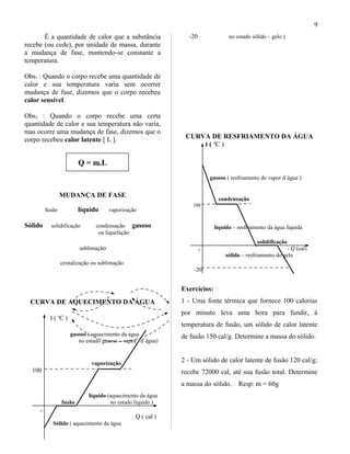 É a quantidade de calor que a substância
recebe (ou cede), por unidade de massa, durante
a mudança de fase, mantendo-se constante a
temperatura.
Obs1 : Quando o corpo recebe uma quantidade de
calor e sua temperatura varia sem ocorrer
mudança de fase, dizemos que o corpo recebeu
calor sensível.
Obs2 : Quando o corpo recebe uma certa
quantidade de calor e sua temperatura não varia,
mas ocorre uma mudança de fase, dizemos que o
corpo recebeu calor latente [ L ].
Q = m.L
MUDANÇA DE FASE
fusão líquido vaporização
Sólido solidificação condensação gasoso
ou liquefação
sublimação
cristalização ou sublimação
CURVA DE AQUECIMENTO DA ÁGUA
t ( o
C )
gasoso ( aquecimento da água
no estado gasoso – vapor d`água)
vaporização
100
líquido (aquecimento da água
fusão no estado líquido )
o
Q ( cal )
Sólido ( aquecimento da água
-20 no estado sólido – gelo )
CURVA DE RESFRIAMENTO DA ÁGUA
t ( o
C )
gasoso ( resfriamento do vapor d`água )
condensação
100
líquido – resfriamento da água líquida
solidificação
o - Q (cal)
sólido – resfriamento do gelo
-20
Exercícios:
1 - Uma fonte térmica que fornece 100 calorias
por minuto leva uma hora para fundir, à
temperatura de fusão, um sólido de calor latente
de fusão 150 cal/g. Determine a massa do sólido.
2 - Um sólido de calor latente de fusão 120 cal/g;
recebe 72000 cal, até sua fusão total. Determine
a massa do sólido. Resp: m = 60g
9
 