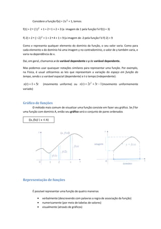 Considere a função f(x) = 2        + 1, temos:

f(1) = 2 •       + 1 = 2 • 1 + 2 = 3 (a imagem de 1 pela função f é f(1) = 3)

f(-2) = 2 •           + 1 = 2 • 4 + 1 = 9 (a imagem de -2 pela função f é f(-2) = 9

Como x representa qualquer elemento do domínio da função, o seu valor varia. Como para
cada elemento x do domínio há uma imagem y no contradomínio, o valor de y também varia, e
varia na dependência de x.

Daí, em geral, chamamos x de variável dependente e y de variável dependente.

Mas podemos usar quaisquer notações similares para representar uma função. Por exemplo,
na Física, é usual utilizarmos as leis que representam a variação do espaço em função do
tempo, sendo s a variável espacial (dependente) e t o tempo (independente):

s(t ) 1 5t            (movimento uniforme) ou s(t )          2t 2   3t 1 (movimento uniformemente
variado)



Gráfico de funções
       O método mais comum de visualizar uma função consiste em fazer seu gráfico. Se f for
uma função com domínio A, então seu gráfico será o conjunto de pares ordenados

     {(x, f(x)) | x     A}




Representação de funções


         É possível representar uma função de quatro maneiras

                      verbalmente (descrevendo com palavras a regra de associação da função)
                      numericamente (por meio de tabelas de valores)
                      visualmente (através de gráficos)
 