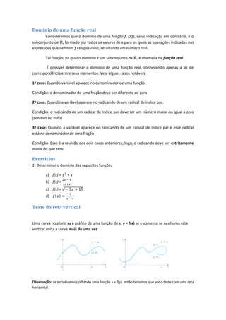 Domínio de uma função real
       Consideremos que o domínio de uma função f, D(f), salvo indicação em contrário, é o
subconjunto de , formado por todos os valores de x para os quais as operações indicadas nas
expressões que definem f são possíveis, resultando um número real.

        Tal função, na qual o domínio é um subconjunto de , é chamada de função real.

        É possível determinar o domínio de uma função real, conhecendo apenas a lei de
correspondência entre seus elementos. Veja alguns casos notáveis:

1º caso: Quando variável aparece no denominador de uma função.

Condição: o denominador de uma fração deve ser diferente de zero

2º caso: Quando a variável aparece no radicando de um radical de índice par.

Condição: o radicando de um radical de índice par deve ser um número maior ou igual a zero
(positivo ou nulo)

3º caso: Quando a variável aparece no radicando de um radical de índice par e esse radical
está no denominador de uma fração

Condição: Esse é a reunião dos dois casos anteriores; logo, o radicando deve ser estritamente
maior do que zero

Exercícios
1) Determinar o domínio das seguintes funções

        a) f(x) =    +x
        b) f(x) =
        c) f(x) =
        d)

Teste da reta vertical


Uma curva no plano xy é gráfico de uma função de x, y = f(x) se e somente se nenhuma reta
vertical corta a curva mais de uma vez




Observação: se estivéssemos olhando uma função x = f(y), então teríamos que ver o teste com uma reta
horizontal.
 