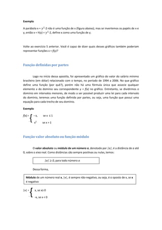 Exemplo

A parábola x = -2 não é uma função de x (figura abaixo), mas se invertemos os papéis de x e
y, então x = h(y) = -2, define x como uma função de y.



Volte ao exercício 5 anterior. Você é capaz de dizer quais desses gráficos também poderiam
representar funções x = f(y)?



Função definidas por partes


         Logo no início dessa apostila, foi apresentado um gráfico do valor do salário mínimo
brasileiro (em dólar) relacionado com o tempo, no período de 1994 a 2006. No que gráfico
define uma função (por quê?), porém não há uma fórmula única que associe qualquer
elemento x do domínio seu correspondente y = f(x) no gráfico. Entretanto, se dividirmos o
domínio em intervalos menores, de modo a ser possível produzir uma lei para cada intervalo
do domínio, teremos uma função definida por partes, ou seja, uma função que possui uma
equação para cada trecho de seu domínio.

Exemplo

f(x) =   – x,       se x ≤ 1

         x   x2,    se x > 1



Função valor absoluto ou função módulo


        O valor absoluto ou módulo de um número a, denotado por |a|, é a distância de a até
0, sobre o eixo real. Como distâncias são sempre positivas ou nulas, temos:

                      |a|      0, para todo número a

         Dessa forma,

  Módulo de um número real x, |x|, é sempre não-negativo, ou seja, é o oposto de x, se x
  é negativo

|x| =        x, se x≥ 0

             -x, se x < 0
 
